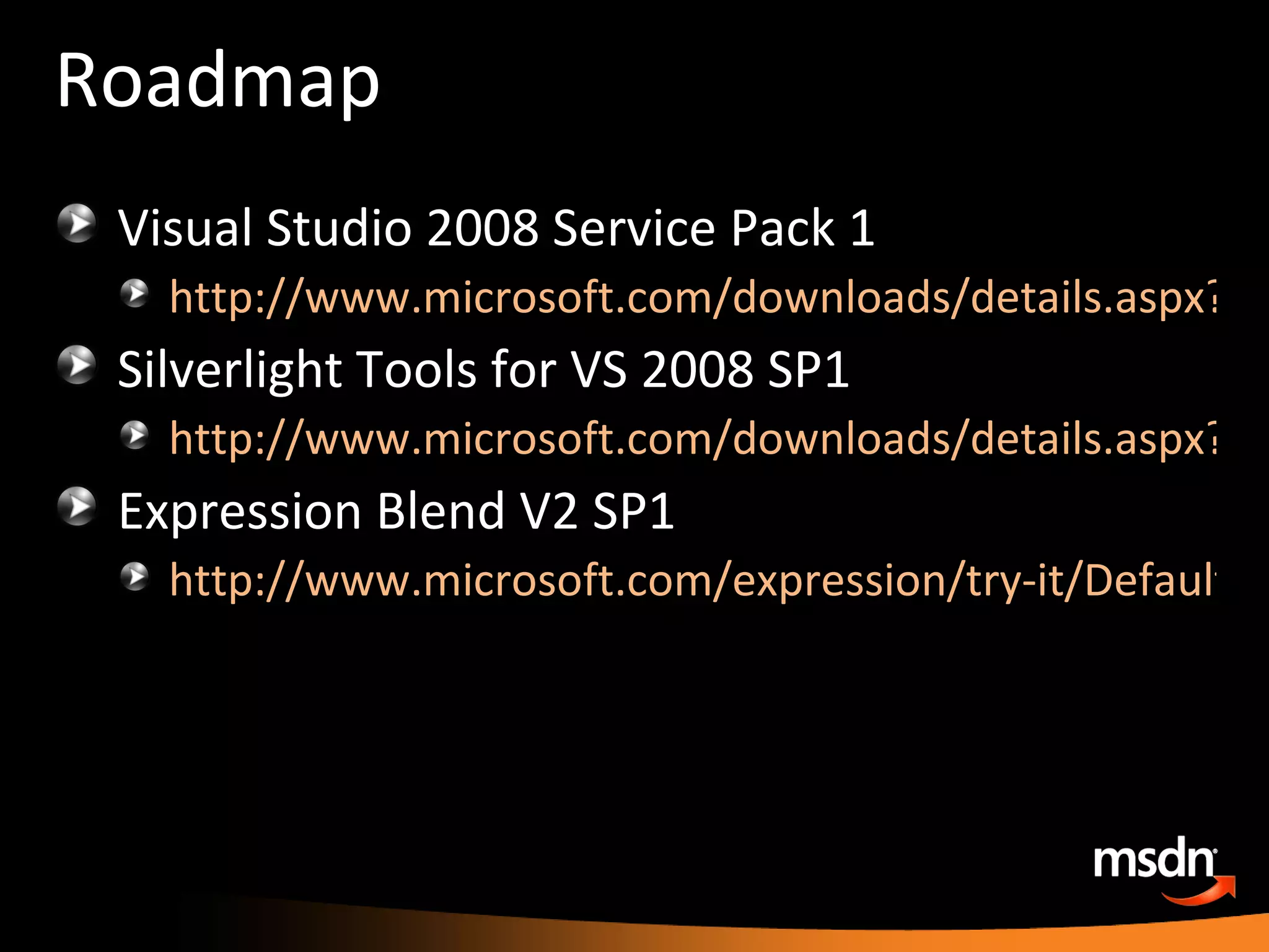 Roadmap Visual Studio 2008 Service Pack 1 http://www.microsoft.com/downloads/details.aspx?FamilyId=FBEE1648-7106-44A7-9649-6D9F6D58056E Silverlight Tools for VS 2008 SP1 http://www.microsoft.com/downloads/details.aspx?FamilyId=c22d6a7b-546f-4407-8ef6-d60c8ee221ed&displaylang=en Expression Blend V2 SP1 http://www.microsoft.com/expression/try-it/Default.aspx?filter=servicepacks 