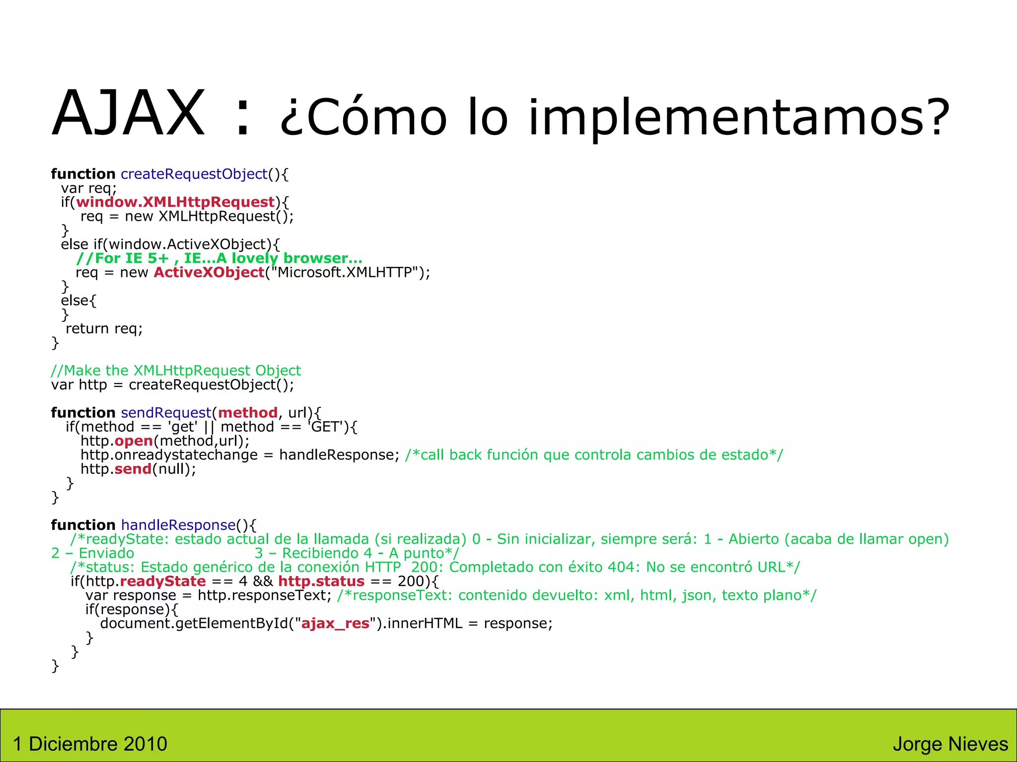 AJAX :  ¿Cómo lo implementamos? function  createRequestObject (){   var req;   if( window.XMLHttpRequest ){   req = new XMLHttpRequest();   }   else if(window.ActiveXObject){   //For IE 5+ , IE…A lovely browser…   req = new  ActiveXObject (&quot;Microsoft.XMLHTTP&quot;);   }   else{   }   return req; } //Make the XMLHttpRequest Object  var http = createRequestObject(); function   sendRequest ( method , url){   if(method == 'get' || method == 'GET'){   http. open (method,url);   http.onreadystatechange = handleResponse;  /*call back función que controla cambios de estado*/   http. send (null);   } } function   handleResponse (){   /*readyState: estado actual de la llamada (si realizada) 0 - Sin inicializar, siempre será: 1 - Abierto (acaba de llamar open)  2 – Enviado  3 – Recibiendo 4 - A punto*/     /*status: Estado genérico de la conexión HTTP  200: Completado con éxito 404: No se encontró URL*/   if(http. readyState  == 4 &&  http.status  == 200){    var response = http.responseText;  /*responseText: contenido devuelto: xml, html, json, texto plano*/   if(response){   document.getElementById(&quot; ajax_res &quot;).innerHTML = response;   }   } } Jorge Nieves 1 Diciembre 2010 