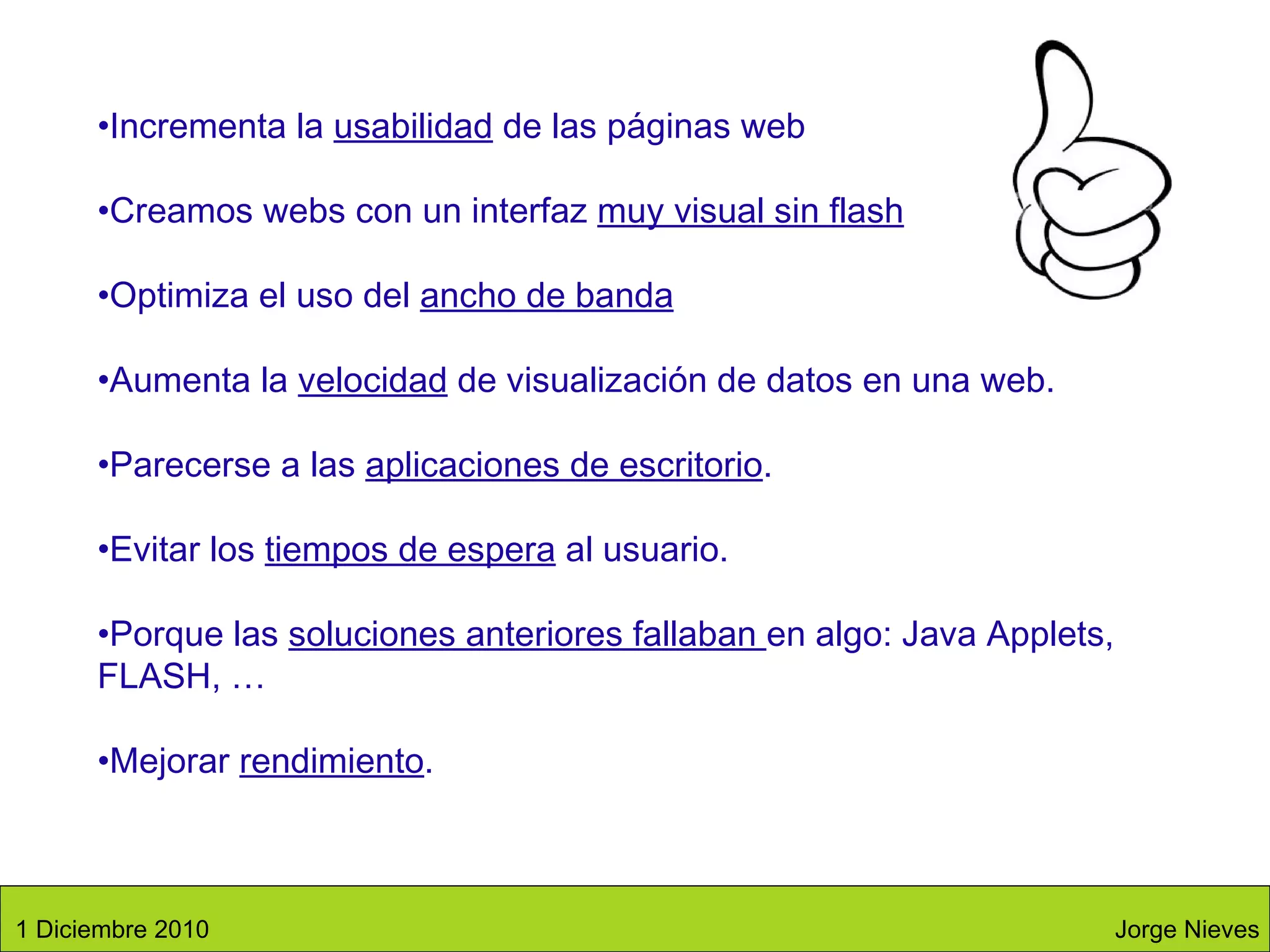 Incrementa la  usabilidad  de las páginas web Creamos webs con un interfaz  muy visual sin flash Optimiza el uso del  ancho de banda Aumenta la  velocidad  de visualización de datos en una web. Parecerse a las  aplicaciones de escritorio . Evitar los  tiempos de espera  al usuario. Porque las  soluciones anteriores fallaban  en algo: Java Applets, FLASH, … Mejorar  rendimiento . Jorge Nieves 1 Diciembre 2010 