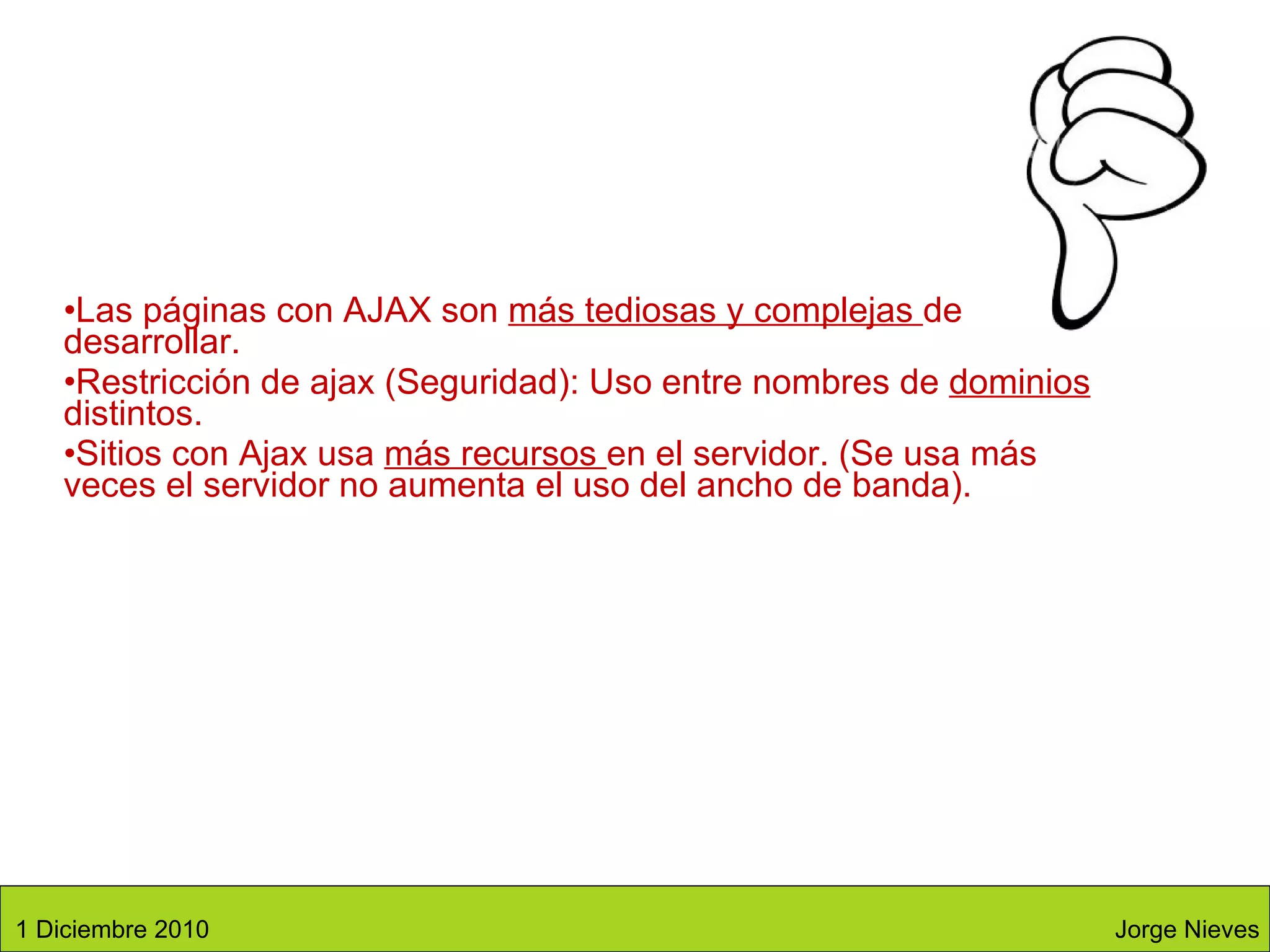 Las páginas con AJAX son  más tediosas y complejas  de desarrollar.  Restricción de ajax (Seguridad): Uso entre nombres de  dominios  distintos.  Sitios con Ajax usa  más recursos  en el servidor. (Se usa más veces el servidor no aumenta el uso del ancho de banda). Jorge Nieves 1 Diciembre 2010 