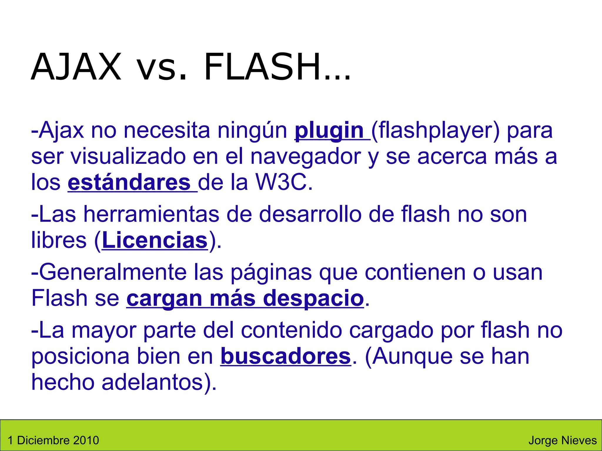 Ajax no necesita ningún  plugin  (flashplayer) para ser visualizado en el navegador y se acerca más a los  estándares  de la W3C. Las herramientas de desarrollo de flash no son libres ( Licencias ). Generalmente las páginas que contienen o usan Flash se  cargan más despacio . La mayor parte del contenido cargado por flash no posiciona bien en  buscadores . (Aunque se han hecho adelantos). AJAX vs. FLASH… Jorge Nieves 1 Diciembre 2010 