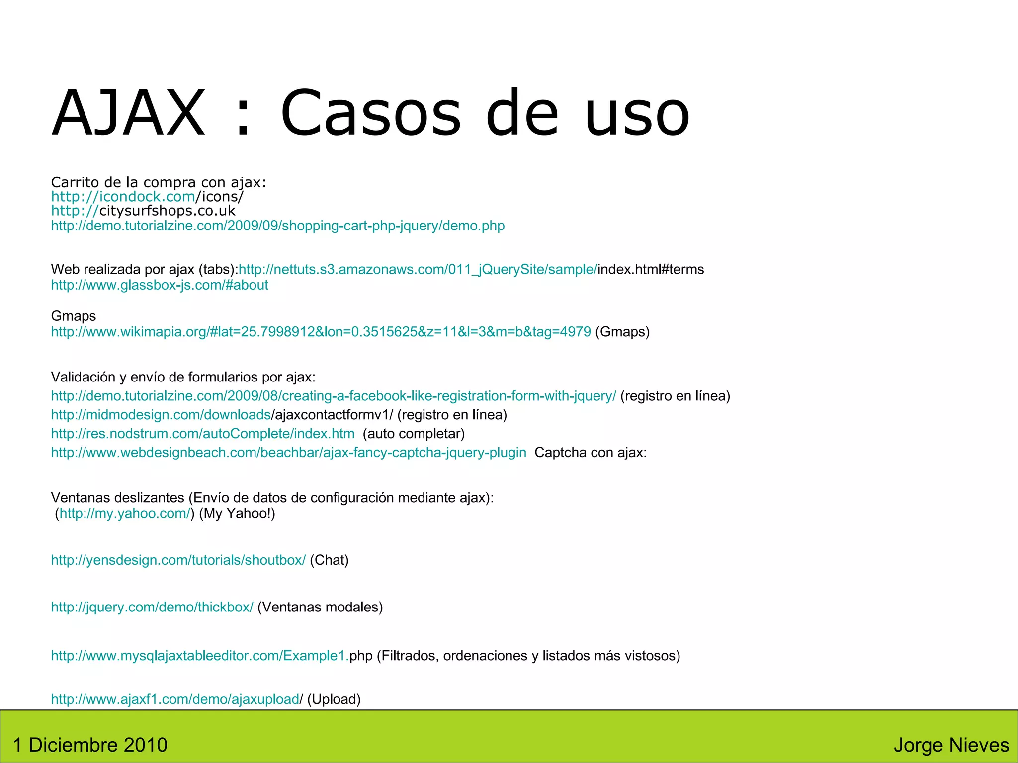 AJAX : Casos de uso Carrito de la compra con ajax: http:// icondock.com /icons/ http:// citysurfshops.co.uk http://demo.tutorialzine.com/2009/09/shopping-cart-php-jquery/demo.php Web realizada por ajax (tabs): http:// nettuts.s3 . amazonaws.com /011_ jQuerySite / sample / index.html#terms http://www.glassbox-js.com/#about Gmaps http:// www.wikimapia.org /#lat=25.7998912&lon=0.3515625&z=11&l=3&m= b&tag =4979  (Gmaps) Validación y envío de formularios por ajax: http:// demo.tutorialzine.com /2009/08/ creating -a- facebook - like - registration - form - with - jquery /  (registro en línea) http:// midmodesign.com / downloads /ajaxcontactformv1/  (registro en línea) http:// res.nodstrum.com / autoComplete / index.htm   (auto completar) http://www.webdesignbeach.com/beachbar/ajax-fancy-captcha-jquery-plugin   Captcha con ajax: Ventanas deslizantes (Envío de datos de configuración mediante ajax):  ( http://my.yahoo.com/ ) (My Yahoo!)  http:// yensdesign.com / tutorials / shoutbox /  ( Chat)   http://jquery.com/demo/thickbox/  ( Ventanas modales) http:// www.mysqlajaxtableeditor.com /Example1. php  (Filtrados, ordenaciones y listados más vistosos) http:// www.ajaxf1 . com /demo/ ajaxupload /  (Upload) Jorge Nieves 1 Diciembre 2010 
