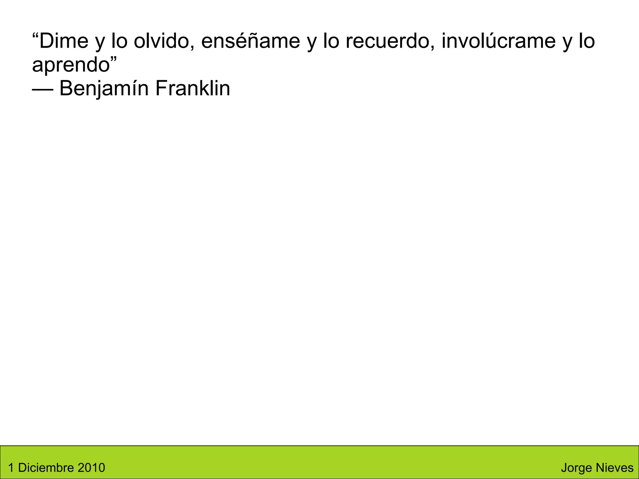 “ Dime y lo olvido, enséñame y lo recuerdo, involúcrame y lo aprendo” — Benjamín Franklin Jorge Nieves 1 Diciembre 2010 