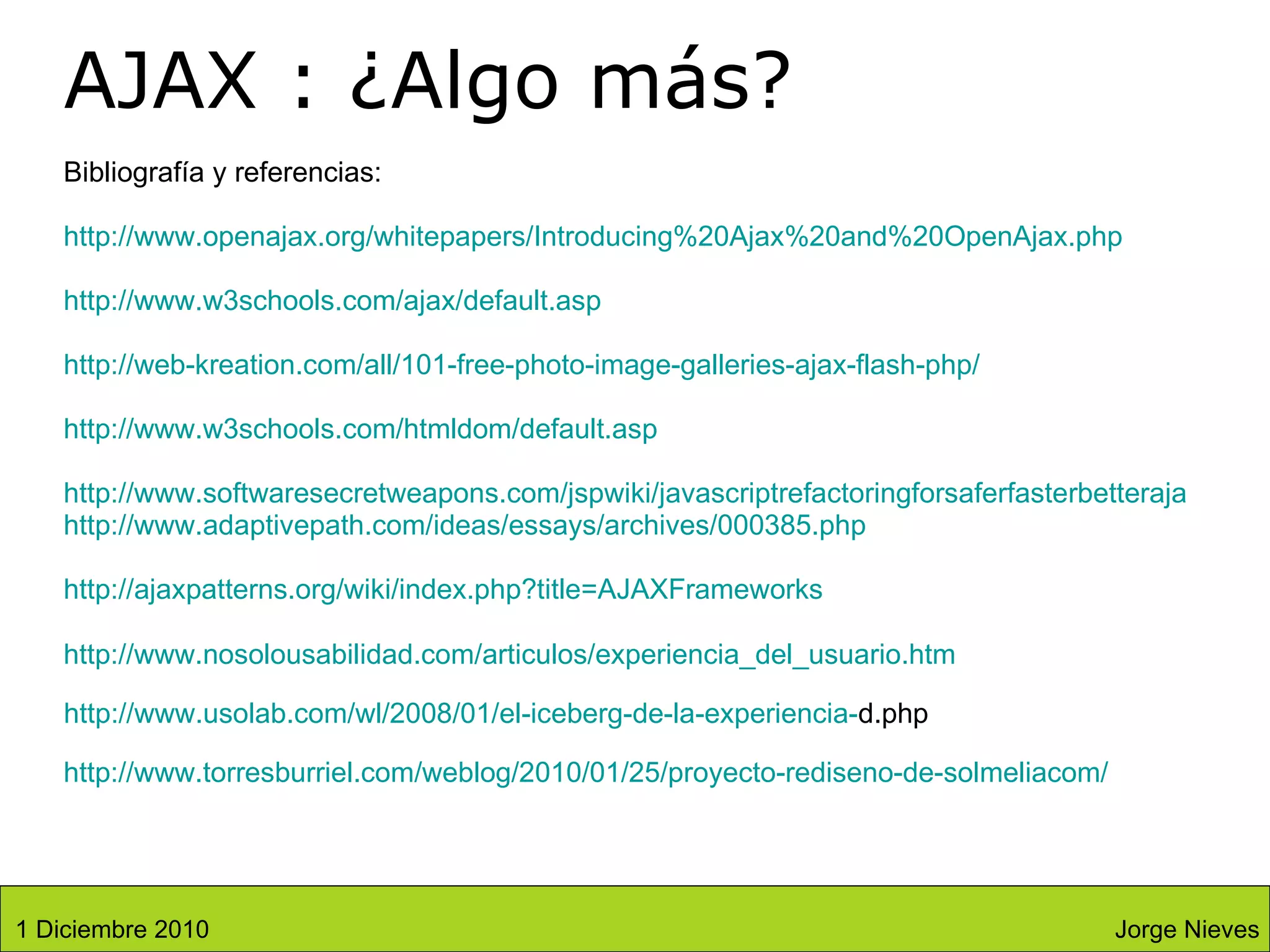Bibliografía y referencias: http:// www.openajax.org / whitepapers / Introducing %20Ajax%20and% 20OpenAjax . php http://www.w3schools.com/ajax/default.asp http://web-kreation.com/all/101-free-photo-image-galleries-ajax-flash-php/ http://www.w3schools.com/htmldom/default.asp http://www.softwaresecretweapons.com/jspwiki/javascriptrefactoringforsaferfasterbetterajax http://www.adaptivepath.com/ideas/essays/archives/000385.php http:// ajaxpatterns.org/wiki/index.php?title = AJAXFrameworks http:// www.nosolousabilidad.com / articulos / experiencia_del_usuario.htm   http:// www.usolab.com / wl /2008/01/el-iceberg-de-la-experiencia- d.php http://www.torresburriel.com/weblog/2010/01/25/proyecto-rediseno-de-solmeliacom/ AJAX : ¿Algo más? Jorge Nieves 1 Diciembre 2010 