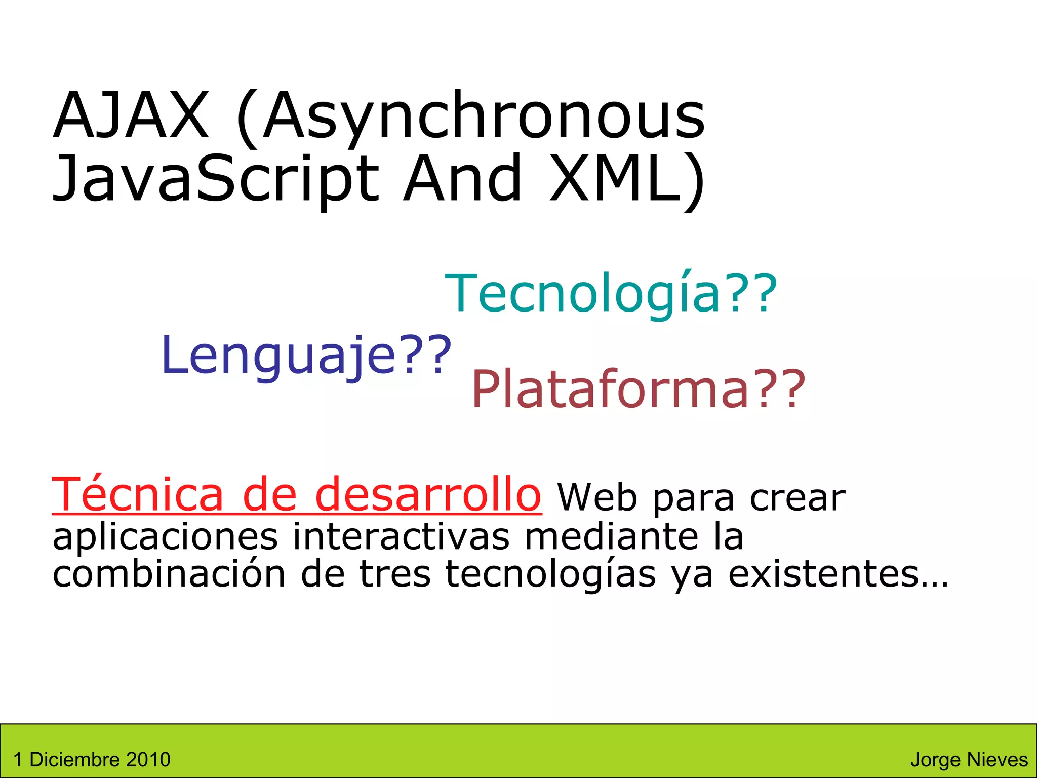 Técnica de desarrollo  Web para crear aplicaciones interactivas mediante la combinación de tres tecnologías ya existentes… AJAX (Asynchronous JavaScript And XML) Lenguaje?? Tecnología?? Plataforma?? Jorge Nieves 1 Diciembre 2010 