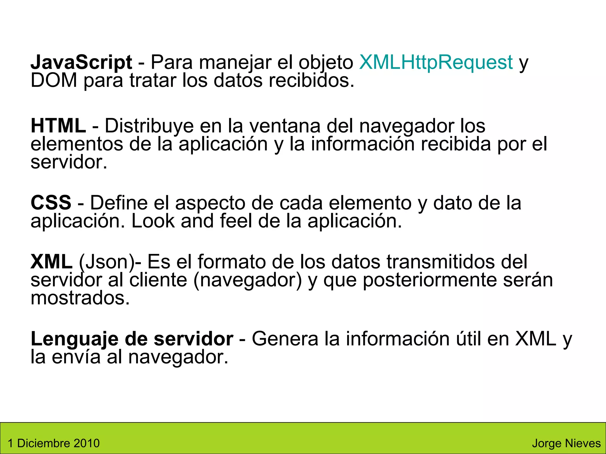 JavaScript  - Para manejar el objeto  XMLHttpRequest  y DOM para tratar los datos recibidos.  HTML  - Distribuye en la ventana del navegador los elementos de la aplicación y la información recibida por el servidor.  CSS  - Define el aspecto de cada elemento y dato de la aplicación. Look and feel de la aplicación. XML  (Json)- Es el formato de los datos transmitidos del servidor al cliente (navegador) y que posteriormente serán mostrados.  Lenguaje de servidor  - Genera la información útil en XML y la envía al navegador.  Jorge Nieves 1 Diciembre 2010 