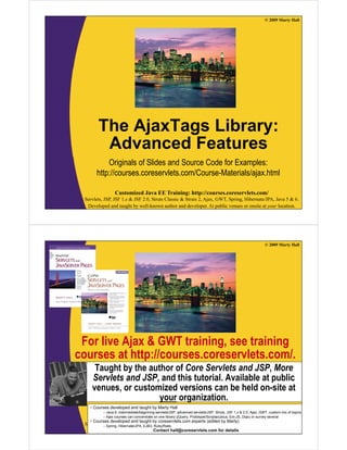 © 2009 Marty Hall




         The AjaxTags Library:
          Advanced Features
            Originals of Slides and Source Code for Examples:
        http://courses.coreservlets.com/Course-Materials/ajax.html

                  Customized Java EE Training: http://courses.coreservlets.com/
  Servlets, JSP, JSF 1.x & JSF 2.0, Struts Classic & Struts 2, Ajax, GWT, Spring, Hibernate/JPA, Java 5 & 6.
   Developed and taught by well-known author and developer. At public venues or onsite at your location.




                                                                                                                © 2009 Marty Hall




 For live Ajax & GWT training, see training
courses at http://courses.coreservlets.com/.
          t htt //                l t       /
      Taught by the author of Core Servlets and JSP, More
     Servlets and JSP and this tutorial. Available at public
                  JSP,          tutorial
     venues, or customized versions can be held on-site at
                       your organization.
    •C
     Courses d
             developed and t
                 l   d d taught b M t H ll
                             ht by Marty Hall
           – Java 6, intermediate/beginning servlets/JSP, advanced servlets/JSP, Struts, JSF 1.x & 2.0, Ajax, GWT, custom mix of topics
           – Ajax courses can concentrate on EElibrary (jQuery, Prototype/Scriptaculous, Ext-JS, Dojo) or survey several
                  Customized Java one Training: http://courses.coreservlets.com/
    • Courses developed and taught by coreservlets.com experts (edited by Marty)
  Servlets, – Spring, Hibernate/JPA, 2.0, Struts Classic & Struts 2, Ajax, GWT, Spring, Hibernate/JPA, Java 5 & 6.
            JSP, JSF 1.x & JSF EJB3, Ruby/Rails
   Developed and taught by well-known author and developer. At public venues or onsite at your location.
                                           Contact hall@coreservlets.com for details
 