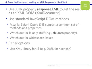 The World of Ajax
4. Parse the Response: Handling an XML Response on the Client
• Use XHR property responseXML to get the response
as an XML DOM (XmlDocument)
• Use standard JavaScript DOM methods
• Mozilla, Safari, Opera & IE support a common set of
methods and properties
• Watch out for IE only stuff (e.g., children property)
• Watch out for whitespace issues
• Other options
• Use XML library for JS (e.g., XML for <script>)
16
Ajax
XHR
 
