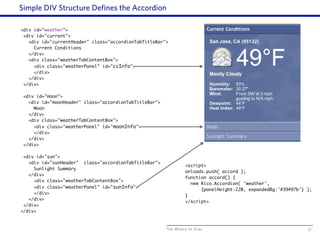 The World of Ajax
Simple DIV Structure Defines the Accordion
51
<div id="weather">
<div id="current">
<div id="currentHeader" class="accordionTabTitleBar">
Current Conditions
</div>
<div class="weatherTabContentBox">
<div class="weatherPanel" id="ccInfo">
</div>
</div>
</div>
<div id="moon">
<div id="moonHeader" class="accordionTabTitleBar">
Moon
</div>
<div class="weatherTabContentBox">
<div class="weatherPanel" id="moonInfo">
</div>
</div>
</div>
<div id="sun">
<div id="sunHeader" class="accordionTabTitleBar">
Sunlight Summary
</div>
<div class="weatherTabContentBox">
<div class="weatherPanel" id="sunInfo">
</div>
</div>
</div>
</div>
<script>
onloads.push( accord );
function accord() {
new Rico.Accordion( 'weather',
{panelHeight:220, expandedBg:'#39497b'} );
}
</script>
 