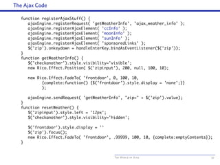 The World of Ajax
The Ajax Code
function registerAjaxStuff() {
ajaxEngine.registerRequest( 'getWeatherInfo', 'ajax_weather_info' );
ajaxEngine.registerAjaxElement( 'ccInfo' );
ajaxEngine.registerAjaxElement( 'moonInfo' );
ajaxEngine.registerAjaxElement( 'sunInfo' );
ajaxEngine.registerAjaxElement( 'sponsoredLinks' );
$('zip').onkeydown = handleEnterKey.bindAsEventListener($('zip'));
}
function getWeatherInfo() {
$('checkanother').style.visibility='visible';
new Rico.Effect.Position( $('zipinput'), 200, null, 100, 10);
new Rico.Effect.FadeTo( 'frontdoor', 0, 100, 10,
{complete:function() {$('frontdoor').style.display = 'none';}}
);
ajaxEngine.sendRequest( 'getWeatherInfo', "zip=" + $('zip').value);
}
function resetWeather() {
$('zipinput').style.left = '12px';
$('checkanother').style.visibility='hidden';
$('frontdoor').style.display = ''
$('zip').focus();
new Rico.Effect.FadeTo( 'frontdoor', .99999, 100, 10, {complete:emptyContents});
}
52
 