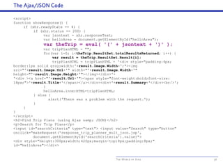 The World of Ajax
The Ajax/JSON Code
56
<script>
function showResponse() {
if (xhr.readyState == 4) {
if (xhr.status == 200) {
var jsontext = xhr.responseText;
var helloArea = document.getElementById("helloArea");
var theTrip = eval( '(' + jsontext + ')' );
var tripPlanHTML = "";
for(var i=0; i<theTrip.ResultSet.totalResultsReturned; i++) {
var result = theTrip.ResultSet.Result[i];
tripPlanHTML = tripPlanHTML + '<div style="padding:4px;
border:1px solid gray;width:'+result.Image.Width+';"><img
src="'+result.Image.Url+'" width="'+result.Image.Width+'"
height="'+result.Image.Height+'"></img></div>'+
'<div ><a href="'+result.Url+'"><span style="font-weight:bold;font-size:
18px;">'+result.Title+'</span></a></div><div>'+result.Summary+'</div><br/>';
}
helloArea.innerHTML=tripPlanHTML;
} else {
alert('There was a problem with the request.');
}
}
}
</script>
<h2>Find Trip Plans (using Ajax &amp; JSON)</h2>
<p>Search for Trip Plans</p>
<input id="searchCriteria" type="text"> <input value="Search" type="button"
onclick="makeRequest('response_trip_planner_mult_json.jsp',
document.getElementById('searchCriteria').value)">
<div style="height:300px;width:420px;margin-top:8px;padding:8px;"
id="helloArea"></div>
 