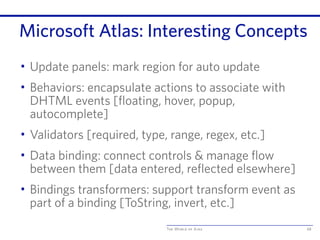 The World of Ajax
Microsoft Atlas: Interesting Concepts
• Update panels: mark region for auto update
• Behaviors: encapsulate actions to associate with
DHTML events [floating, hover, popup,
autocomplete]
• Validators [required, type, range, regex, etc.]
• Data binding: connect controls & manage flow
between them [data entered, reflected elsewhere]
• Bindings transformers: support transform event as
part of a binding [ToString, invert, etc.]
68
 