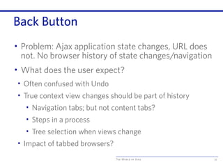 The World of Ajax
Back Button
• Problem: Ajax application state changes, URL does
not. No browser history of state changes/navigation
• What does the user expect?
• Often confused with Undo
• True context view changes should be part of history
• Navigation tabs; but not content tabs?
• Steps in a process
• Tree selection when views change
• Impact of tabbed browsers?
72
 