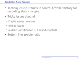 The World of Ajax
Back Button: iframe Approach
• Technique: use iframes to control browser history for
recording state changes
• Tricky issues abound
• Fragile across browsers
• onload issues
• audible transition (on IE if sound enabled)
• Bottom line: problematic
75
 