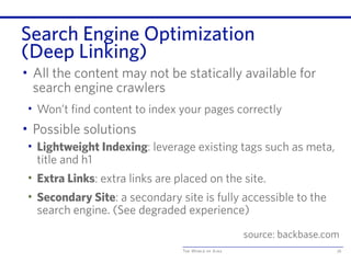 The World of Ajax
Search Engine Optimization
(Deep Linking)
• All the content may not be statically available for
search engine crawlers
• Won’t find content to index your pages correctly
• Possible solutions
• Lightweight Indexing: leverage existing tags such as meta,
title and h1
• Extra Links: extra links are placed on the site.
• Secondary Site: a secondary site is fully accessible to the
search engine. (See degraded experience)
76
source: backbase.com
 