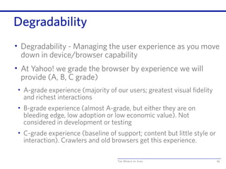 The World of Ajax
Degradability
• Degradability - Managing the user experience as you move
down in device/browser capability
• At Yahoo! we grade the browser by experience we will
provide (A, B, C grade)
• A-grade experience (majority of our users; greatest visual fidelity
and richest interactions
• B-grade experience (almost A-grade, but either they are on
bleeding edge, low adoption or low economic value). Not
considered in development or testing
• C-grade experience (baseline of support; content but little style or
interaction). Crawlers and old browsers get this experience.
85
 
