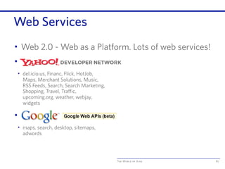 The World of Ajax
Web Services
• Web 2.0 - Web as a Platform. Lots of web services!
• Yahoo! Services
• del.icio.us, Financ, Flick, HotJob,
Maps, Merchant Solutions, Music,
RSS Feeds, Search, Search Marketing,
Shopping, Travel, Traffic,
upcoming.org, weather, webjay,
widgets
• Google Services
• maps, search, desktop, sitemaps,
adwords
87
 