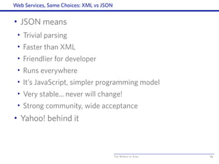 The World of Ajax
Web Services, Some Choices: XML vs JSON
• JSON means
• Trivial parsing
• Faster than XML
• Friendlier for developer
• Runs everywhere
• It’s JavaScript, simpler programming model
• Very stable... never will change!
• Strong community, wide acceptance
• Yahoo! behind it
89
 