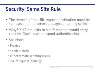 The World of Ajax
Security: Same Site Rule
• The domain of the URL request destination must be
same as one that serves up page containing script
• Why? XHR requests to a different site would carry
cookies. Cookies would spoof authentication.
• Solutions
• Proxies
• <script> hack
• Other remote scripting tricks
• JSONRequest (coming)
90
 