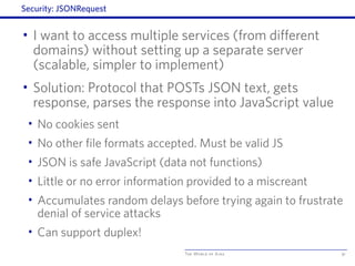 The World of Ajax
Security: JSONRequest
• I want to access multiple services (from different
domains) without setting up a separate server
(scalable, simpler to implement)
• Solution: Protocol that POSTs JSON text, gets
response, parses the response into JavaScript value
• No cookies sent
• No other file formats accepted. Must be valid JS
• JSON is safe JavaScript (data not functions)
• Little or no error information provided to a miscreant
• Accumulates random delays before trying again to frustrate
denial of service attacks
• Can support duplex!
91
 