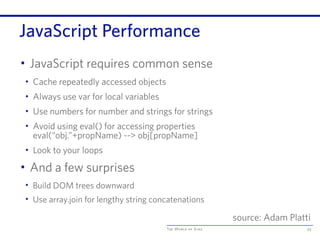 The World of Ajax
JavaScript Performance
• JavaScript requires common sense
• Cache repeatedly accessed objects
• Always use var for local variables
• Use numbers for number and strings for strings
• Avoid using eval() for accessing properties
eval(“obj.”+propName) --> obj[propName]
• Look to your loops
• And a few surprises
• Build DOM trees downward
• Use array.join for lengthy string concatenations
93
source: Adam Platti
 
