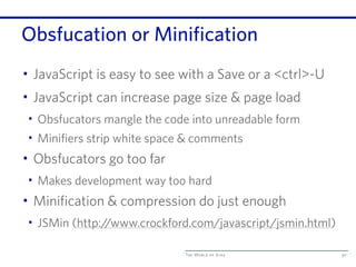 The World of Ajax
Obsfucation or Minification
• JavaScript is easy to see with a Save or a <ctrl>-U
• JavaScript can increase page size & page load
• Obsfucators mangle the code into unreadable form
• Minifiers strip white space & comments
• Obsfucators go too far
• Makes development way too hard
• Minification & compression do just enough
• JSMin (http:/
/www.crockford.com/javascript/jsmin.html)
97
 