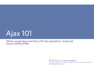 Ajax 101
Where we get down and dirty with Ajax operations, JavaScript
events and the DOM




                                      Bill W. Scott, Y! Ajax Evangelist
                                      bscott@yahoo-inc.com
 