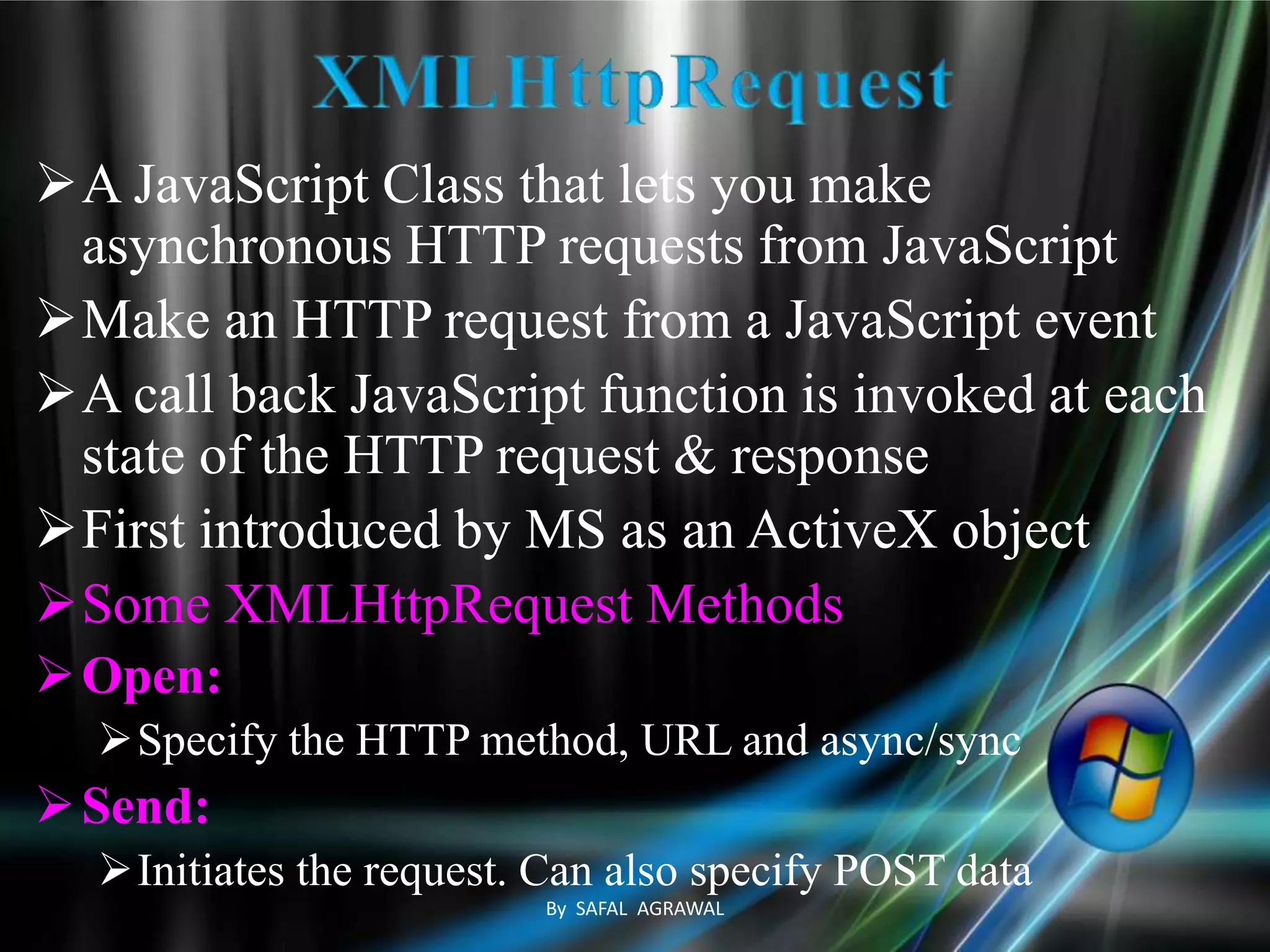 A JavaScript Class that lets you make
asynchronous HTTP requests from JavaScript
Make an HTTP request from a JavaScript event
A call back JavaScript function is invoked at each
state of the HTTP request & response
First introduced by MS as an ActiveX object
Some XMLHttpRequest Methods
Open:
Specify the HTTP method, URL and async/sync
Send:
Initiates the request. Can also specify POST data
By SAFAL AGRAWAL
 
