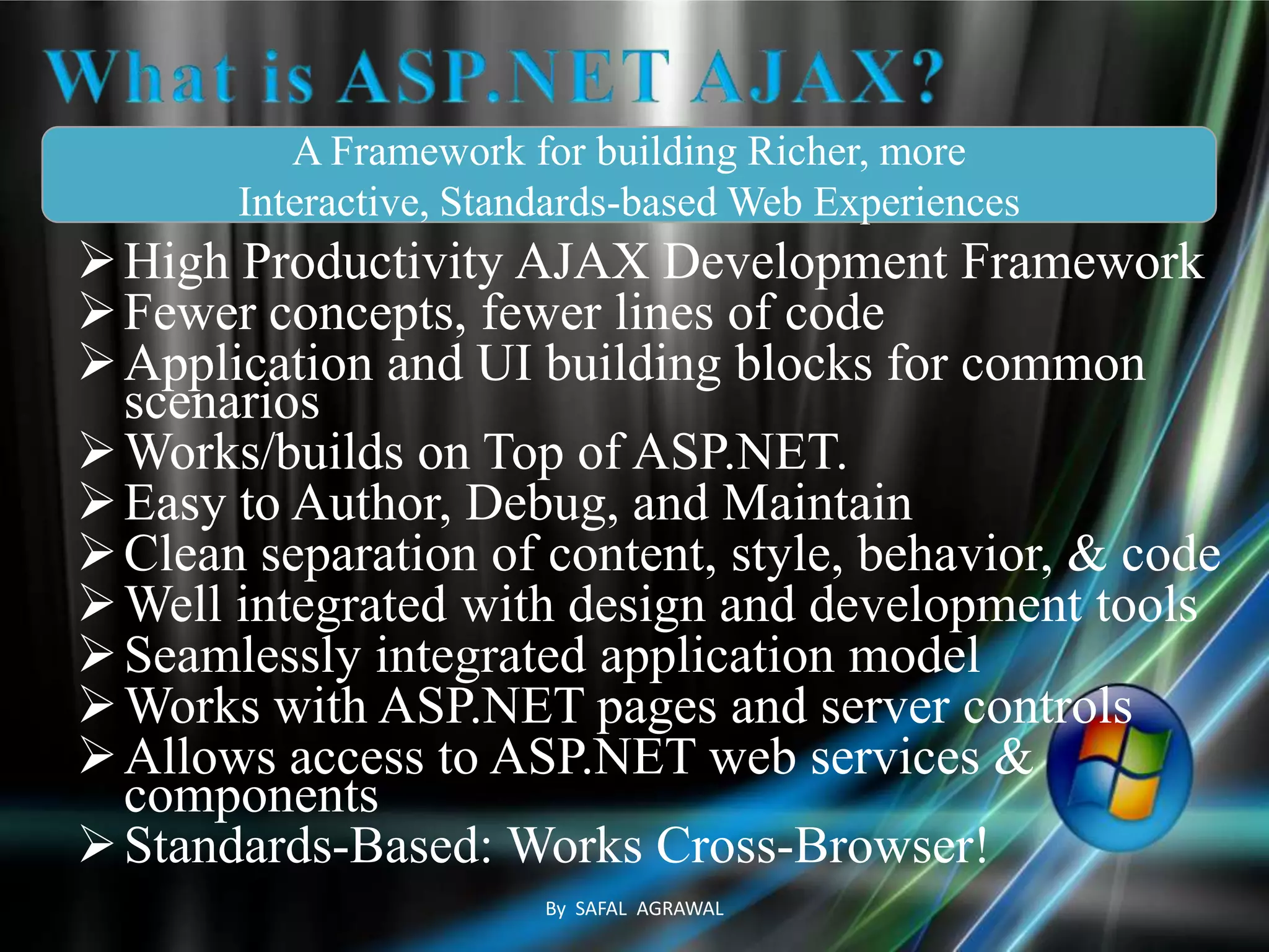High Productivity AJAX Development Framework
Fewer concepts, fewer lines of code
Application and UI building blocks for common
scenarios
Works/builds on Top of ASP.NET.
Easy to Author, Debug, and Maintain
Clean separation of content, style, behavior, & code
Well integrated with design and development tools
Seamlessly integrated application model
Works with ASP.NET pages and server controls
Allows access to ASP.NET web services &
components
Standards-Based: Works Cross-Browser!
A Framework for building Richer, more
Interactive, Standards-based Web Experiences
By SAFAL AGRAWAL
 