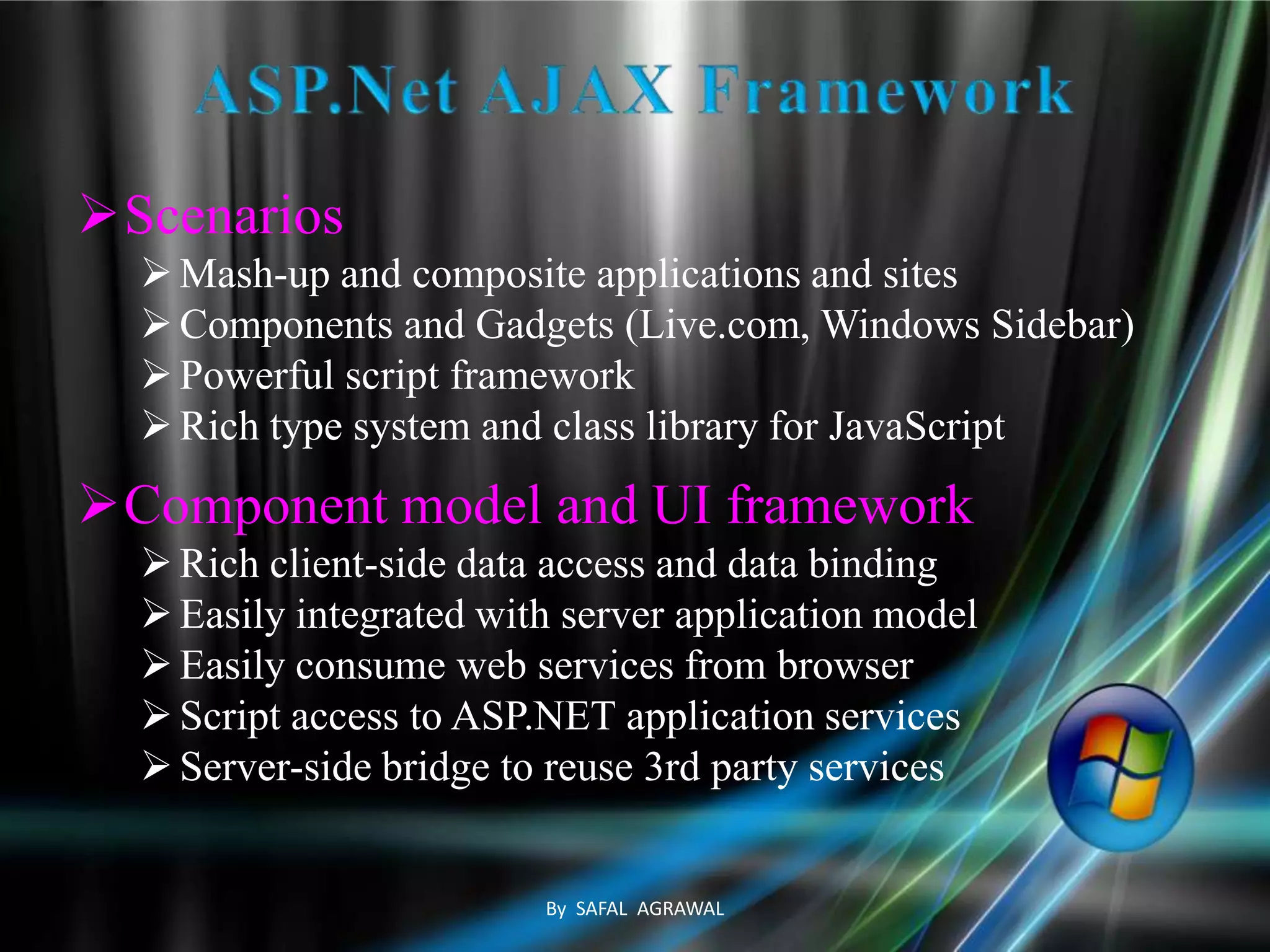 Scenarios
Mash-up and composite applications and sites
Components and Gadgets (Live.com, Windows Sidebar)
Powerful script framework
Rich type system and class library for JavaScript
Component model and UI framework
Rich client-side data access and data binding
Easily integrated with server application model
Easily consume web services from browser
Script access to ASP.NET application services
Server-side bridge to reuse 3rd party services
By SAFAL AGRAWAL
 