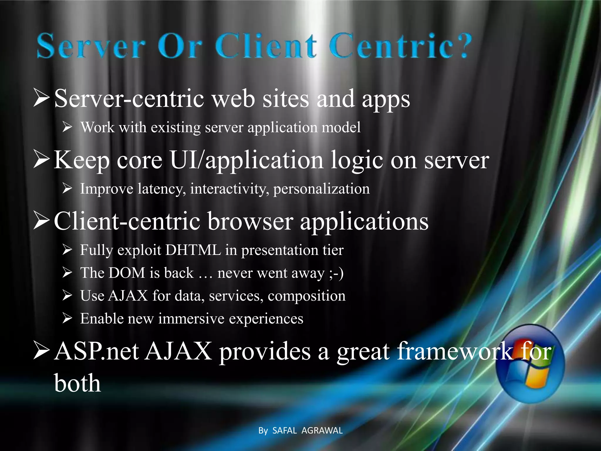 Server-centric web sites and apps
 Work with existing server application model
Keep core UI/application logic on server
 Improve latency, interactivity, personalization
Client-centric browser applications
 Fully exploit DHTML in presentation tier
 The DOM is back … never went away ;-)
 Use AJAX for data, services, composition
 Enable new immersive experiences
ASP.net AJAX provides a great framework for
both
By SAFAL AGRAWAL
 