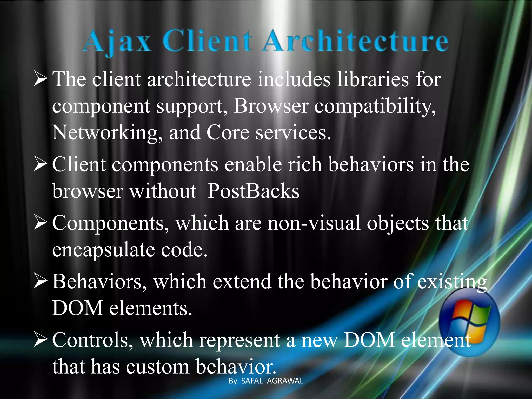 The client architecture includes libraries for
component support, Browser compatibility,
Networking, and Core services.
Client components enable rich behaviors in the
browser without PostBacks
Components, which are non-visual objects that
encapsulate code.
Behaviors, which extend the behavior of existing
DOM elements.
Controls, which represent a new DOM element
that has custom behavior.By SAFAL AGRAWAL
 
