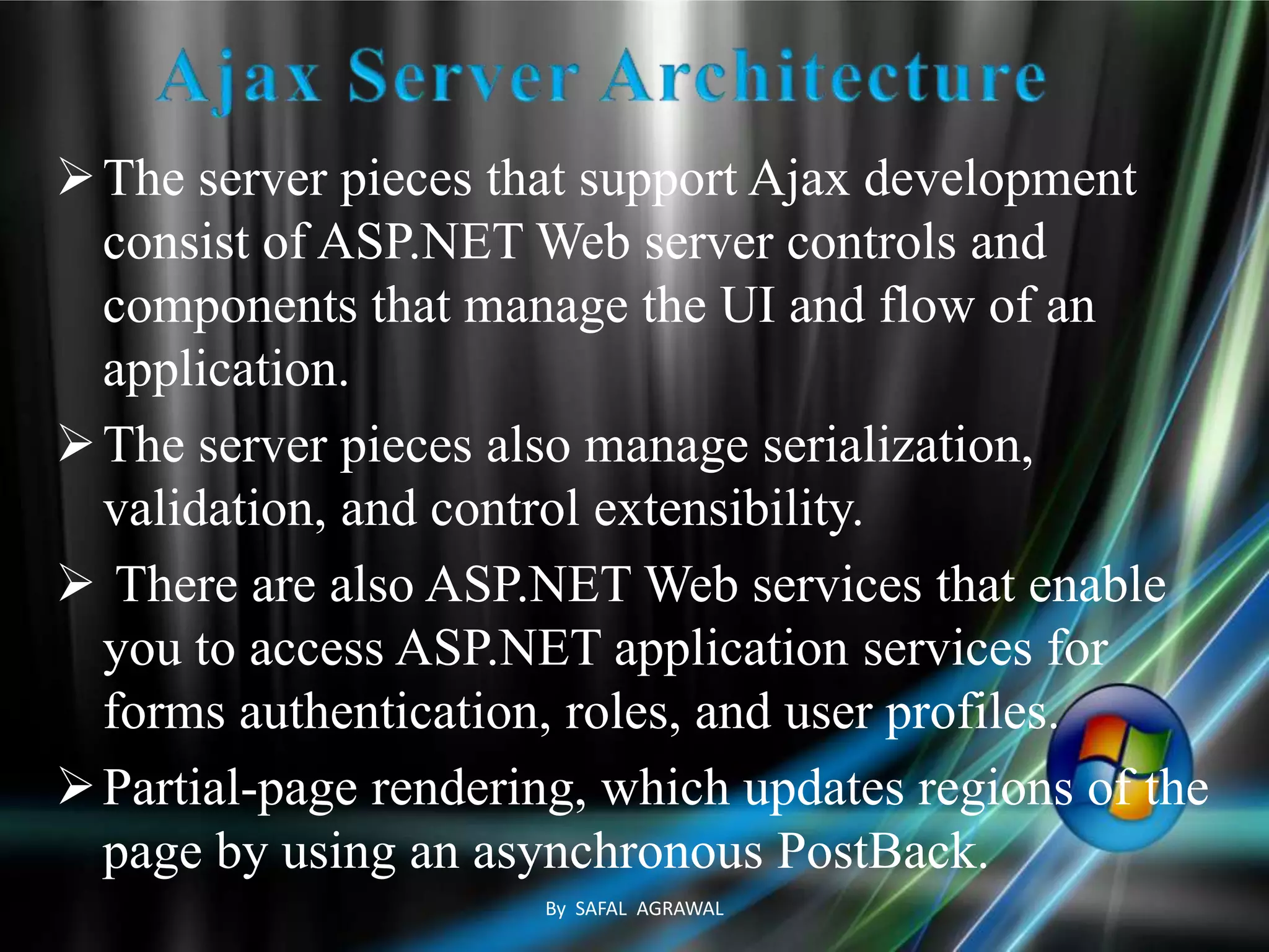 The server pieces that support Ajax development
consist of ASP.NET Web server controls and
components that manage the UI and flow of an
application.
The server pieces also manage serialization,
validation, and control extensibility.
 There are also ASP.NET Web services that enable
you to access ASP.NET application services for
forms authentication, roles, and user profiles.
Partial-page rendering, which updates regions of the
page by using an asynchronous PostBack.
By SAFAL AGRAWAL
 