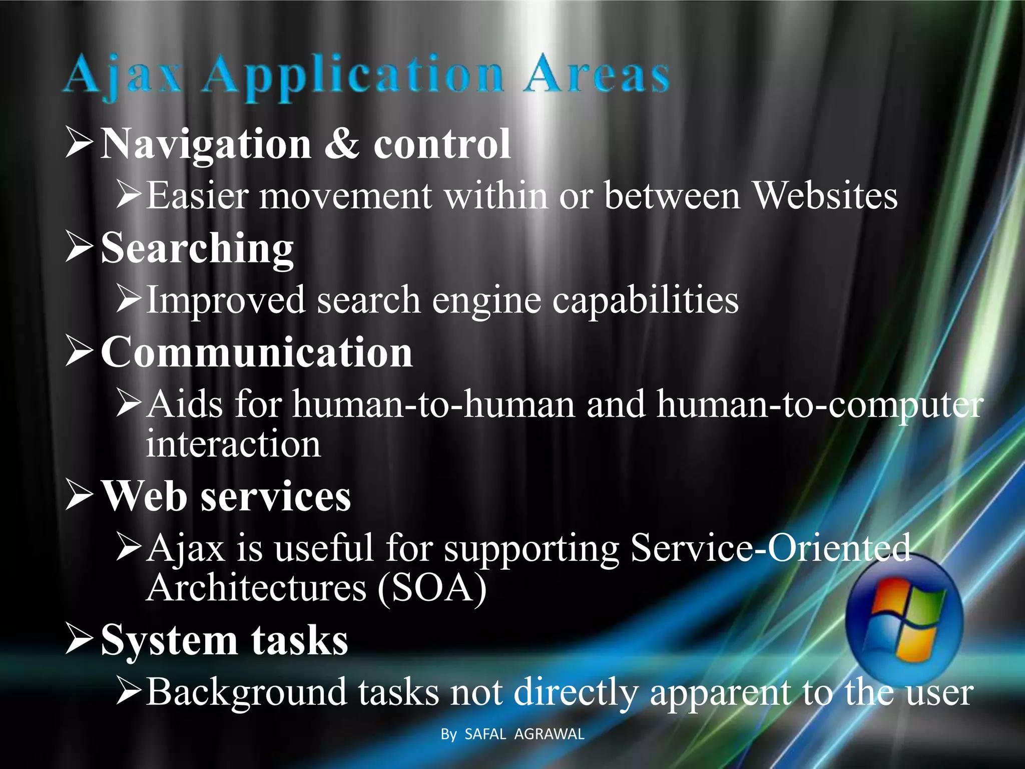 Navigation & control
Easier movement within or between Websites
Searching
Improved search engine capabilities
Communication
Aids for human-to-human and human-to-computer
interaction
Web services
Ajax is useful for supporting Service-Oriented
Architectures (SOA)
System tasks
Background tasks not directly apparent to the user
By SAFAL AGRAWAL
 