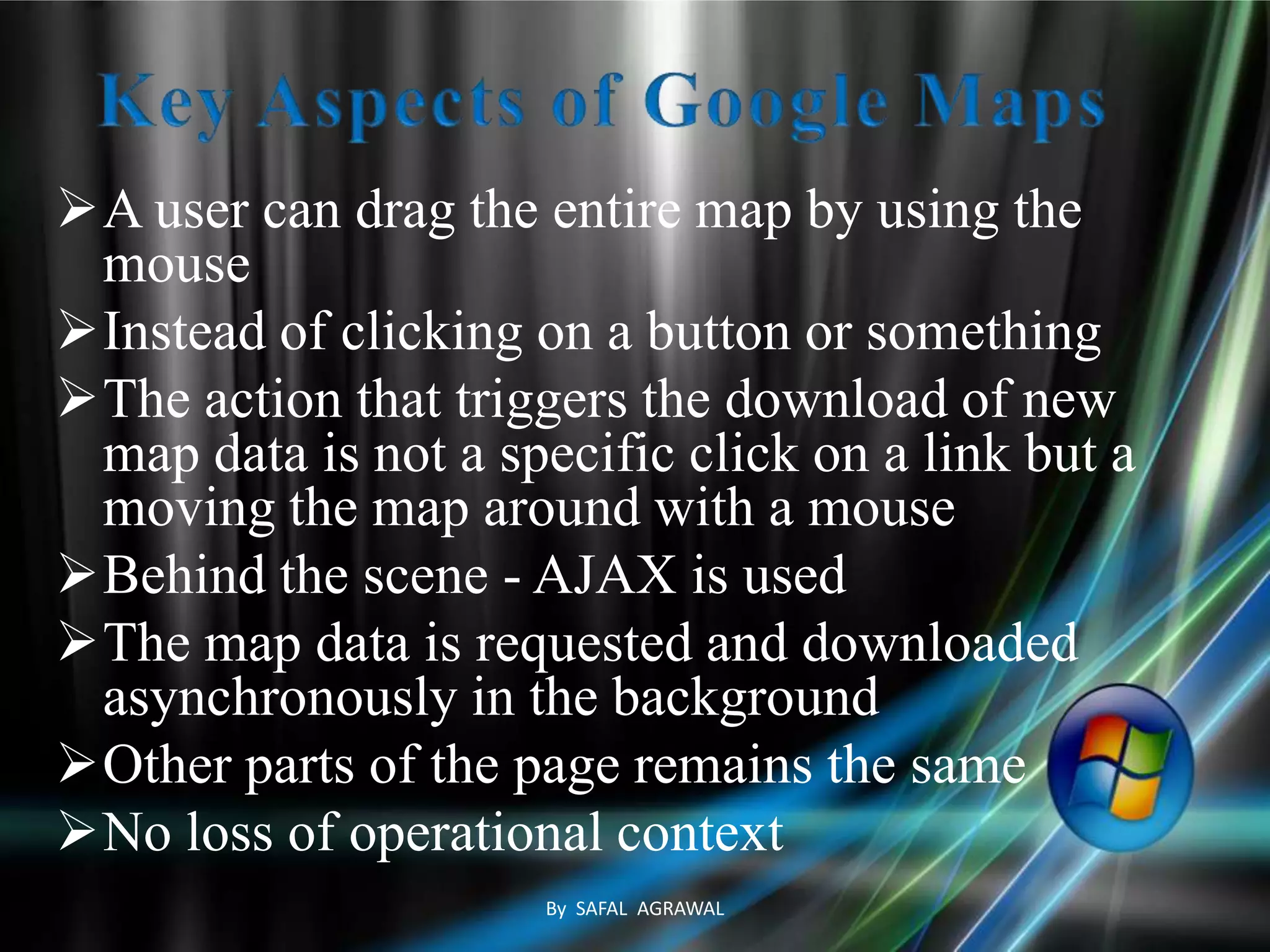 A user can drag the entire map by using the
mouse
Instead of clicking on a button or something
The action that triggers the download of new
map data is not a specific click on a link but a
moving the map around with a mouse
Behind the scene - AJAX is used
The map data is requested and downloaded
asynchronously in the background
Other parts of the page remains the same
No loss of operational context
By SAFAL AGRAWAL
 