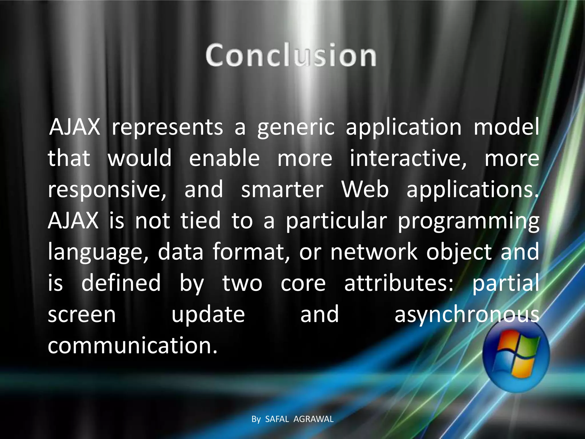 AJAX represents a generic application model
that would enable more interactive, more
responsive, and smarter Web applications.
AJAX is not tied to a particular programming
language, data format, or network object and
is defined by two core attributes: partial
screen update and asynchronous
communication.
By SAFAL AGRAWAL
 