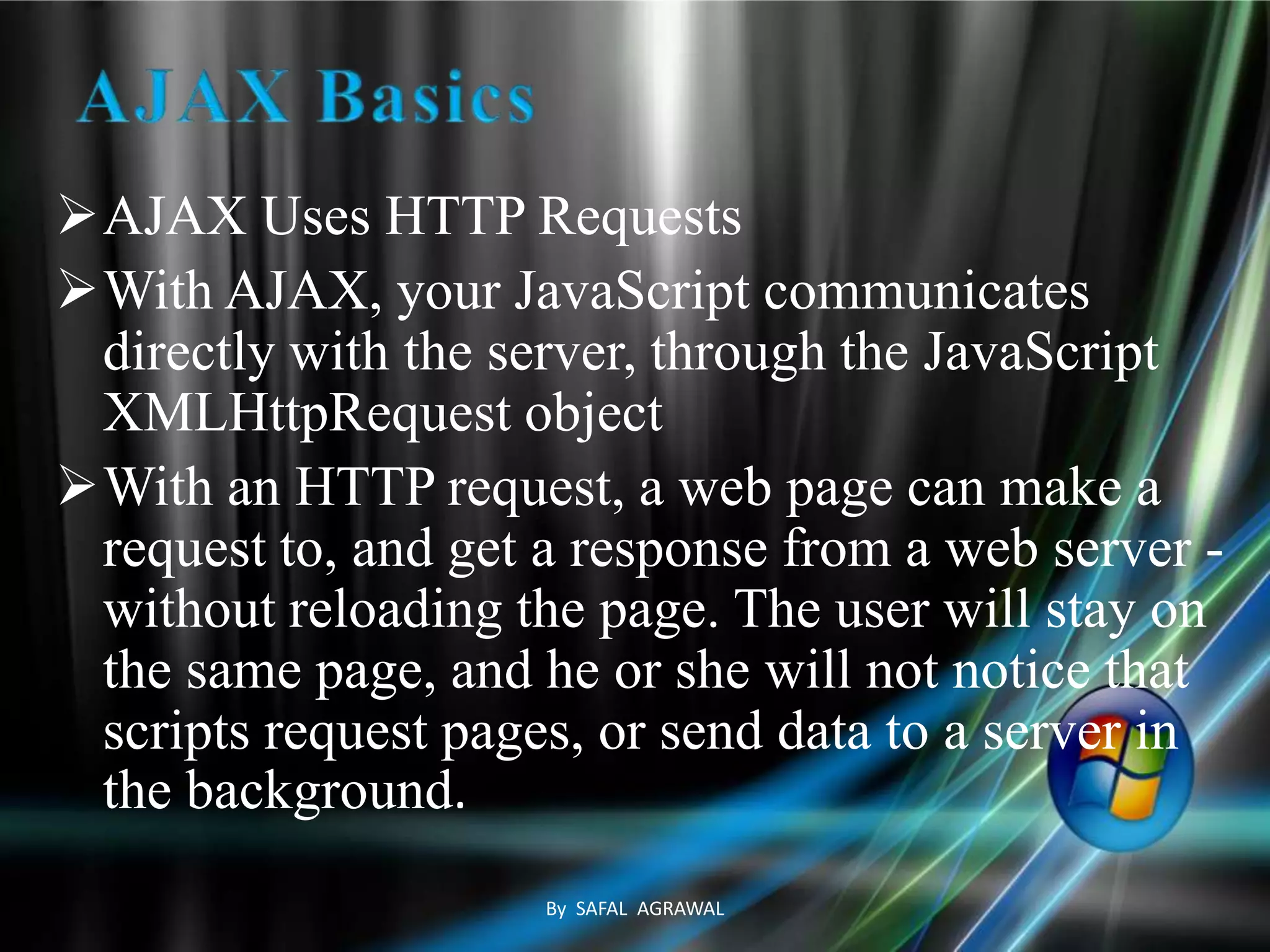AJAX Uses HTTP Requests
With AJAX, your JavaScript communicates
directly with the server, through the JavaScript
XMLHttpRequest object
With an HTTP request, a web page can make a
request to, and get a response from a web server -
without reloading the page. The user will stay on
the same page, and he or she will not notice that
scripts request pages, or send data to a server in
the background.
By SAFAL AGRAWAL
 