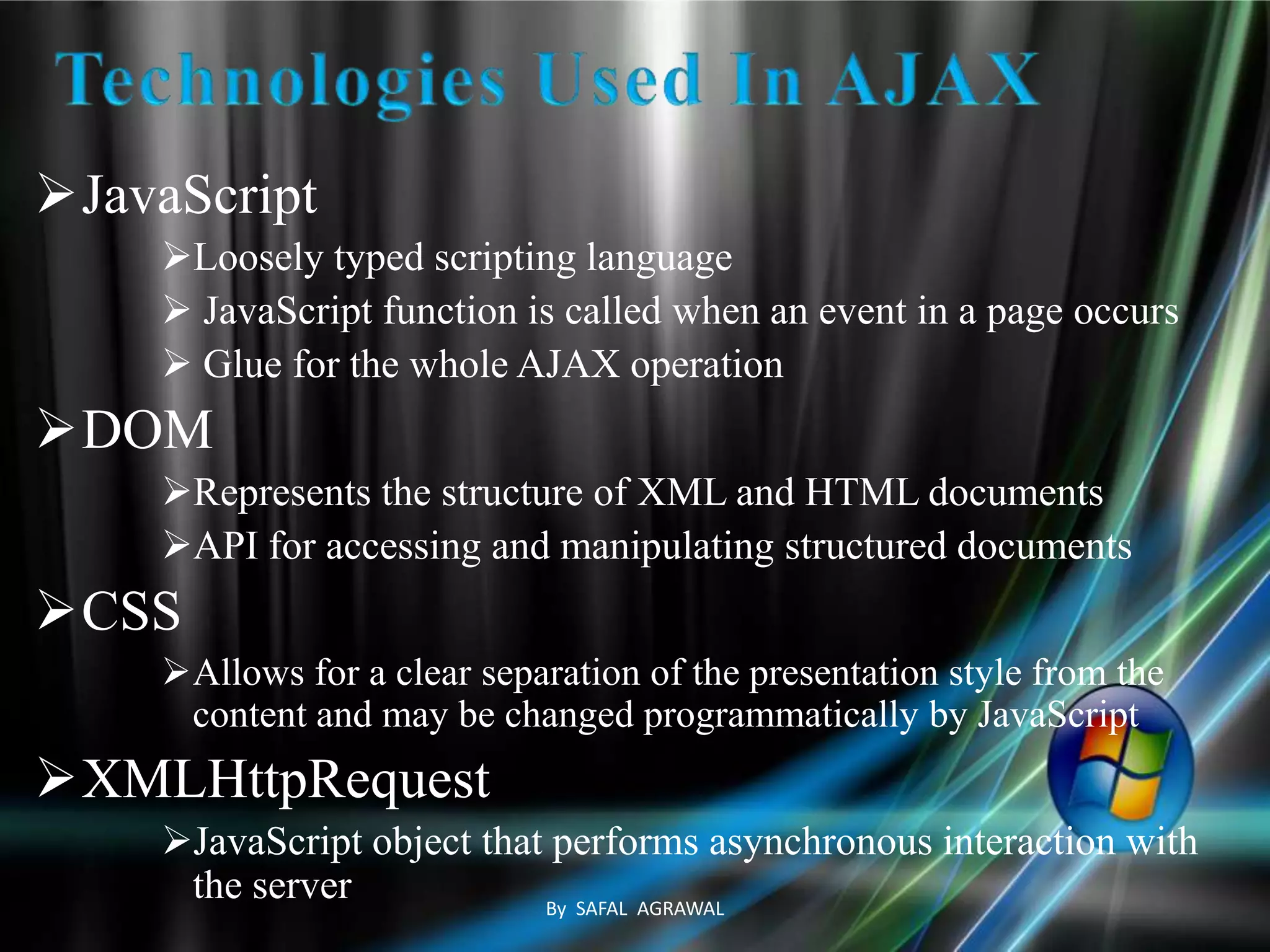 JavaScript
Loosely typed scripting language
 JavaScript function is called when an event in a page occurs
 Glue for the whole AJAX operation
DOM
Represents the structure of XML and HTML documents
API for accessing and manipulating structured documents
CSS
Allows for a clear separation of the presentation style from the
content and may be changed programmatically by JavaScript
XMLHttpRequest
JavaScript object that performs asynchronous interaction with
the server By SAFAL AGRAWAL
 