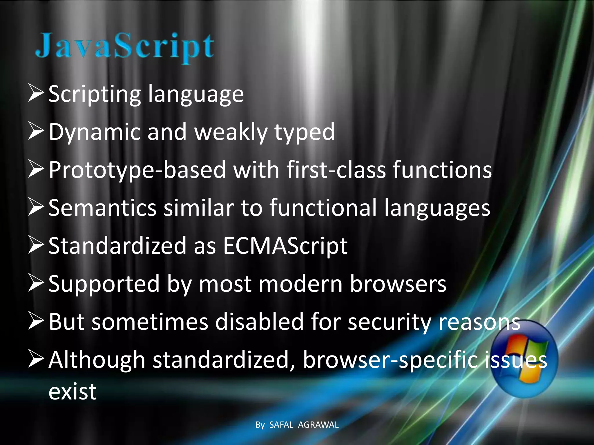 Scripting language
Dynamic and weakly typed
Prototype-based with first-class functions
Semantics similar to functional languages
Standardized as ECMAScript
Supported by most modern browsers
But sometimes disabled for security reasons
Although standardized, browser-specific issues
exist
By SAFAL AGRAWAL
 