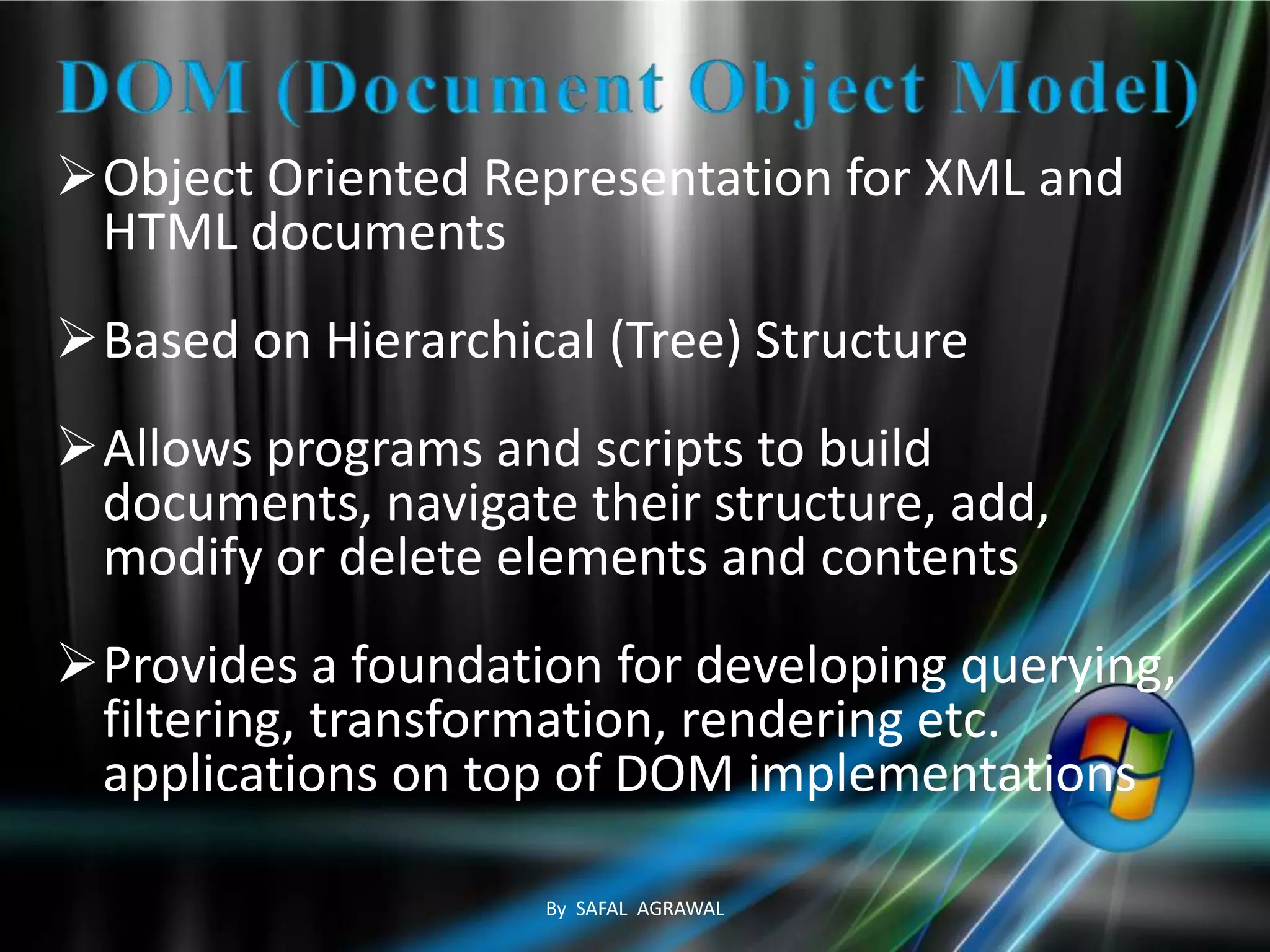 Object Oriented Representation for XML and
HTML documents
Based on Hierarchical (Tree) Structure
Allows programs and scripts to build
documents, navigate their structure, add,
modify or delete elements and contents
Provides a foundation for developing querying,
filtering, transformation, rendering etc.
applications on top of DOM implementations
By SAFAL AGRAWAL
 