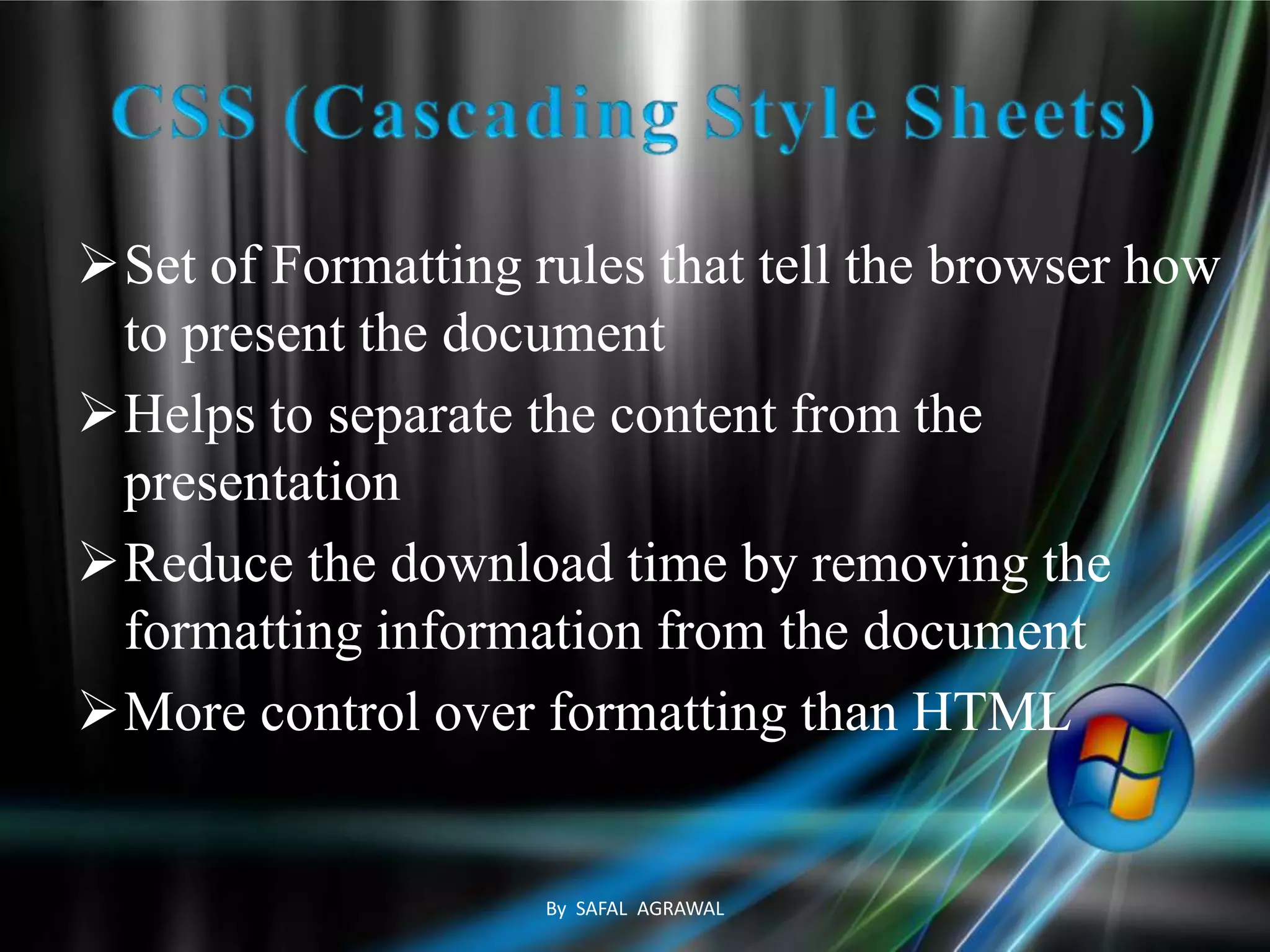 Set of Formatting rules that tell the browser how
to present the document
Helps to separate the content from the
presentation
Reduce the download time by removing the
formatting information from the document
More control over formatting than HTML
By SAFAL AGRAWAL
 