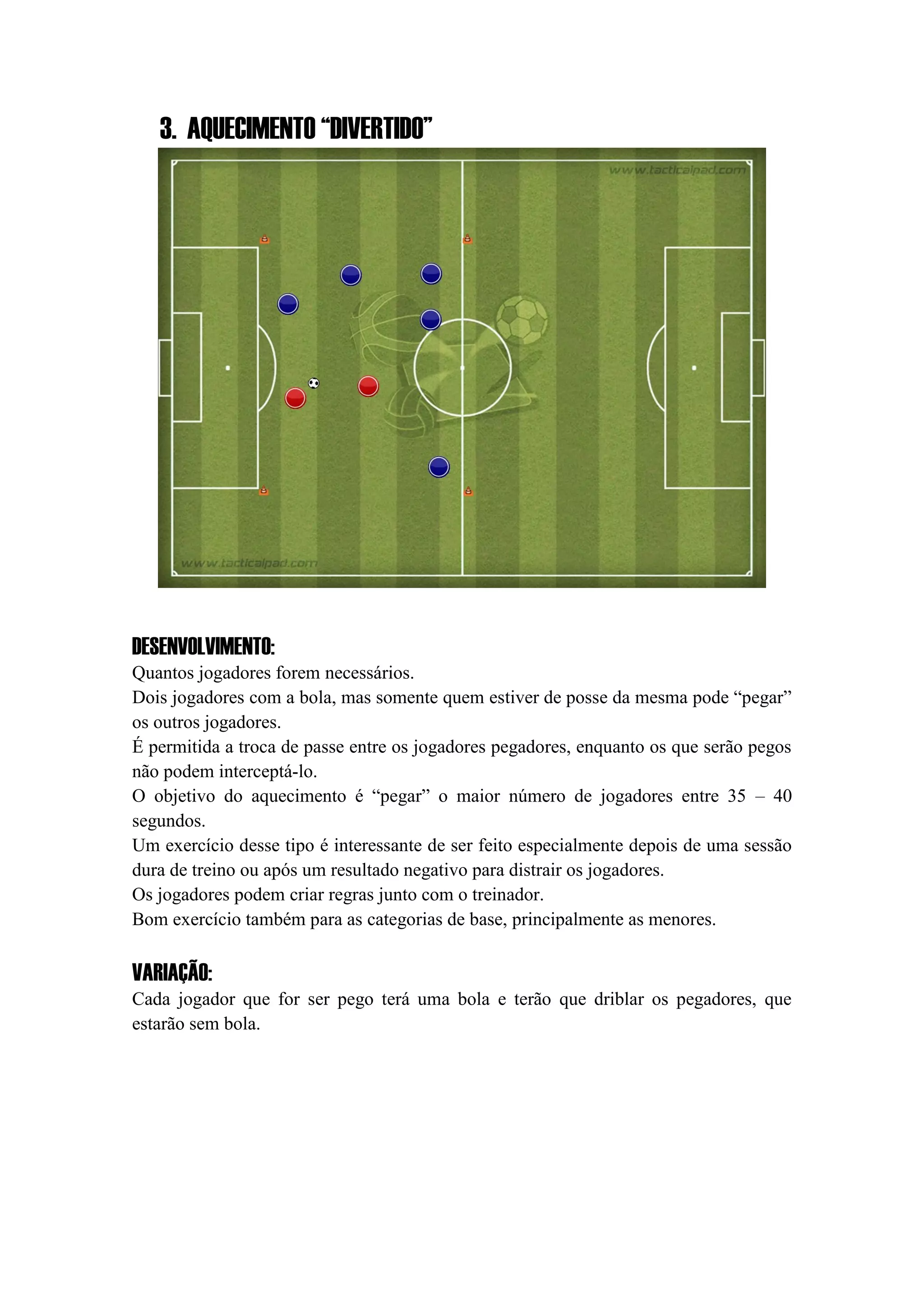 3. AQUECIMENTO “DIVERTIDO”
DESENVOLVIMENTO:
Quantos jogadores forem necessários.
Dois jogadores com a bola, mas somente quem estiver de posse da mesma pode “pegar”
os outros jogadores.
É permitida a troca de passe entre os jogadores pegadores, enquanto os que serão pegos
não podem interceptá-lo.
O objetivo do aquecimento é “pegar” o maior número de jogadores entre 35 – 40
segundos.
Um exercício desse tipo é interessante de ser feito especialmente depois de uma sessão
dura de treino ou após um resultado negativo para distrair os jogadores.
Os jogadores podem criar regras junto com o treinador.
Bom exercício também para as categorias de base, principalmente as menores.
VARIAÇÃO:
Cada jogador que for ser pego terá uma bola e terão que driblar os pegadores, que
estarão sem bola.
 
