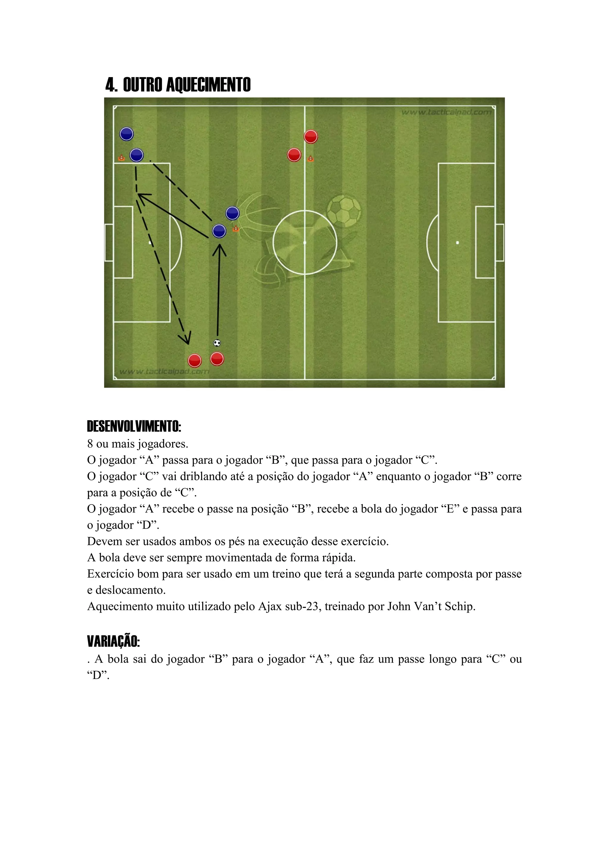 4. OUTRO AQUECIMENTO
DESENVOLVIMENTO:
8 ou mais jogadores.
O jogador “A” passa para o jogador “B”, que passa para o jogador “C”.
O jogador “C” vai driblando até a posição do jogador “A” enquanto o jogador “B” corre
para a posição de “C”.
O jogador “A” recebe o passe na posição “B”, recebe a bola do jogador “E” e passa para
o jogador “D”.
Devem ser usados ambos os pés na execução desse exercício.
A bola deve ser sempre movimentada de forma rápida.
Exercício bom para ser usado em um treino que terá a segunda parte composta por passe
e deslocamento.
Aquecimento muito utilizado pelo Ajax sub-23, treinado por John Van’t Schip.
VARIAÇÃO:
. A bola sai do jogador “B” para o jogador “A”, que faz um passe longo para “C” ou
“D”.
 