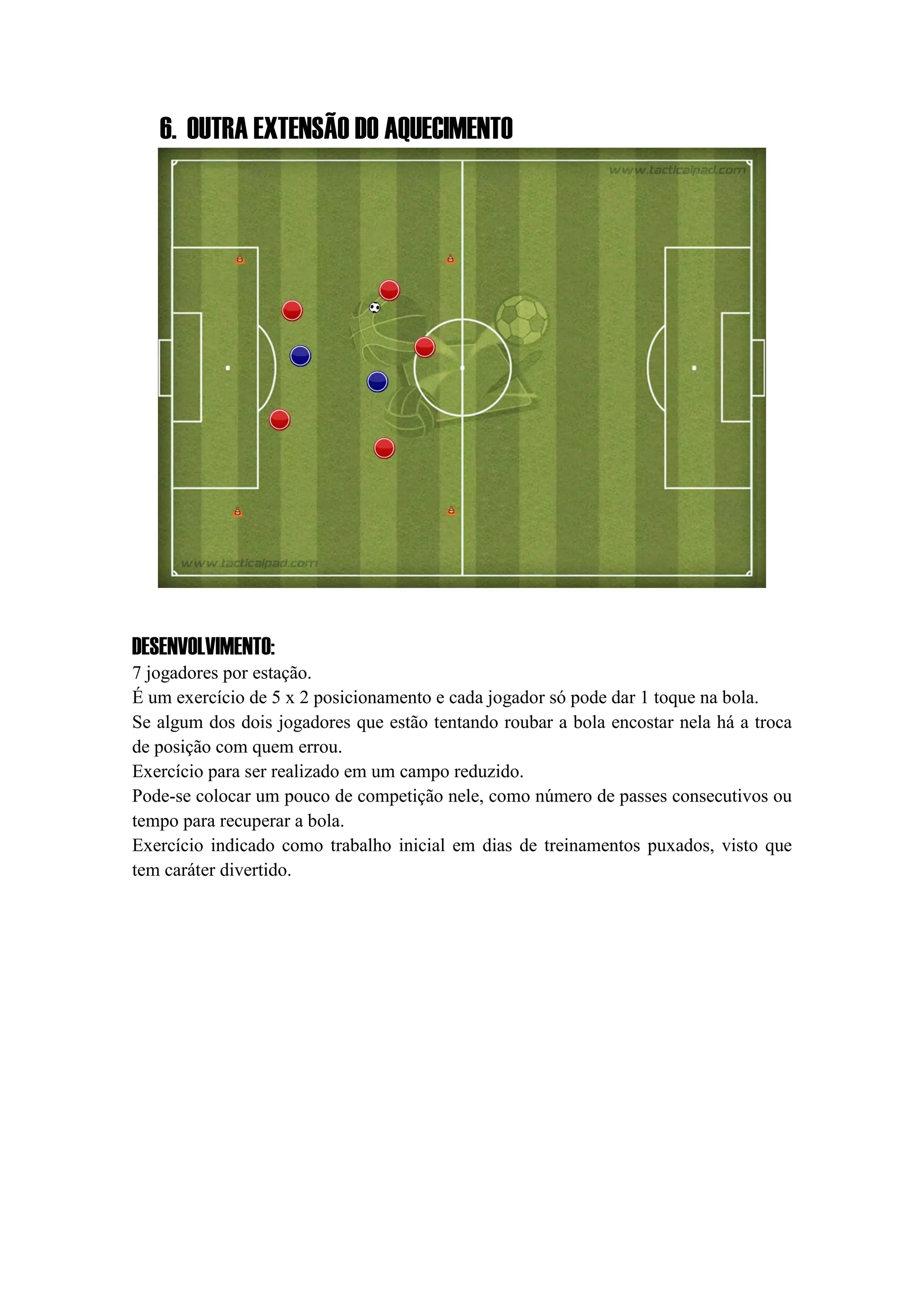 6. OUTRA EXTENSÃO DO AQUECIMENTO
DESENVOLVIMENTO:
7 jogadores por estação.
É um exercício de 5 x 2 posicionamento e cada jogador só pode dar 1 toque na bola.
Se algum dos dois jogadores que estão tentando roubar a bola encostar nela há a troca
de posição com quem errou.
Exercício para ser realizado em um campo reduzido.
Pode-se colocar um pouco de competição nele, como número de passes consecutivos ou
tempo para recuperar a bola.
Exercício indicado como trabalho inicial em dias de treinamentos puxados, visto que
tem caráter divertido.
 