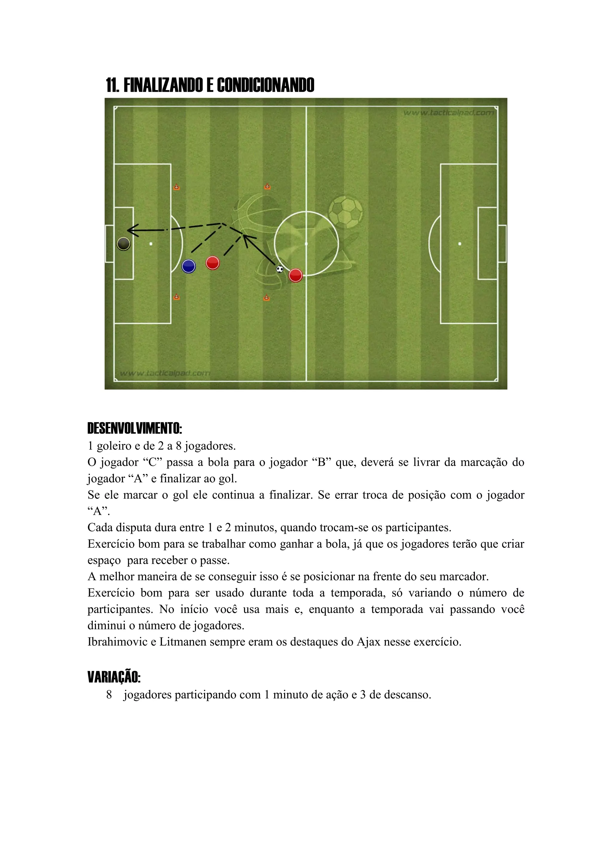 11. FINALIZANDO E CONDICIONANDO
DESENVOLVIMENTO:
1 goleiro e de 2 a 8 jogadores.
O jogador “C” passa a bola para o jogador “B” que, deverá se livrar da marcação do
jogador “A” e finalizar ao gol.
Se ele marcar o gol ele continua a finalizar. Se errar troca de posição com o jogador
“A”.
Cada disputa dura entre 1 e 2 minutos, quando trocam-se os participantes.
Exercício bom para se trabalhar como ganhar a bola, já que os jogadores terão que criar
espaço para receber o passe.
A melhor maneira de se conseguir isso é se posicionar na frente do seu marcador.
Exercício bom para ser usado durante toda a temporada, só variando o número de
participantes. No início você usa mais e, enquanto a temporada vai passando você
diminui o número de jogadores.
Ibrahimovic e Litmanen sempre eram os destaques do Ajax nesse exercício.
VARIAÇÃO:
8 jogadores participando com 1 minuto de ação e 3 de descanso.
 