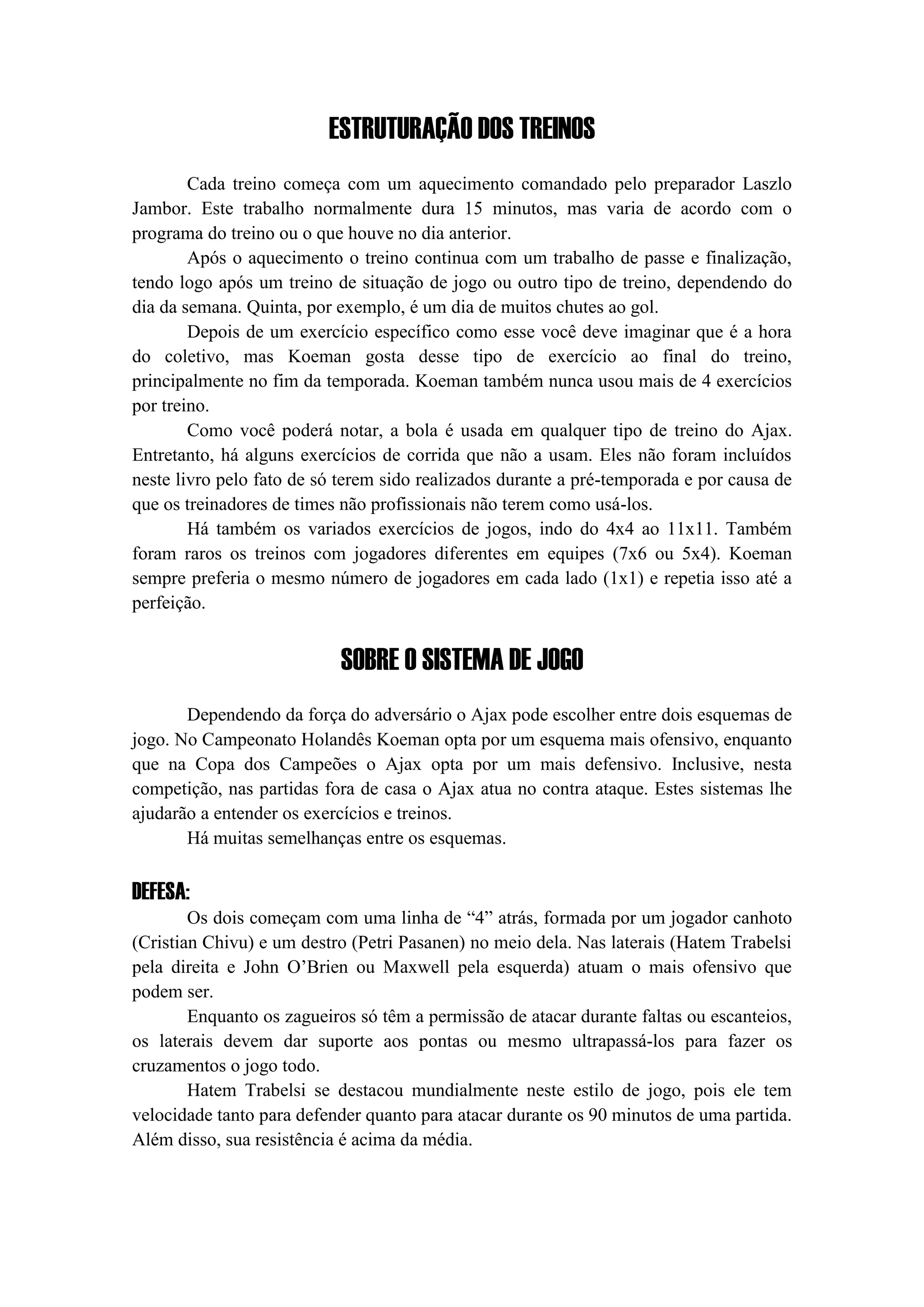 ESTRUTURAÇÃO DOS TREINOS
Cada treino começa com um aquecimento comandado pelo preparador Laszlo
Jambor. Este trabalho normalmente dura 15 minutos, mas varia de acordo com o
programa do treino ou o que houve no dia anterior.
Após o aquecimento o treino continua com um trabalho de passe e finalização,
tendo logo após um treino de situação de jogo ou outro tipo de treino, dependendo do
dia da semana. Quinta, por exemplo, é um dia de muitos chutes ao gol.
Depois de um exercício específico como esse você deve imaginar que é a hora
do coletivo, mas Koeman gosta desse tipo de exercício ao final do treino,
principalmente no fim da temporada. Koeman também nunca usou mais de 4 exercícios
por treino.
Como você poderá notar, a bola é usada em qualquer tipo de treino do Ajax.
Entretanto, há alguns exercícios de corrida que não a usam. Eles não foram incluídos
neste livro pelo fato de só terem sido realizados durante a pré-temporada e por causa de
que os treinadores de times não profissionais não terem como usá-los.
Há também os variados exercícios de jogos, indo do 4x4 ao 11x11. Também
foram raros os treinos com jogadores diferentes em equipes (7x6 ou 5x4). Koeman
sempre preferia o mesmo número de jogadores em cada lado (1x1) e repetia isso até a
perfeição.
SOBRE O SISTEMA DE JOGO
Dependendo da força do adversário o Ajax pode escolher entre dois esquemas de
jogo. No Campeonato Holandês Koeman opta por um esquema mais ofensivo, enquanto
que na Copa dos Campeões o Ajax opta por um mais defensivo. Inclusive, nesta
competição, nas partidas fora de casa o Ajax atua no contra ataque. Estes sistemas lhe
ajudarão a entender os exercícios e treinos.
Há muitas semelhanças entre os esquemas.
DEFESA:
Os dois começam com uma linha de “4” atrás, formada por um jogador canhoto
(Cristian Chivu) e um destro (Petri Pasanen) no meio dela. Nas laterais (Hatem Trabelsi
pela direita e John O’Brien ou Maxwell pela esquerda) atuam o mais ofensivo que
podem ser.
Enquanto os zagueiros só têm a permissão de atacar durante faltas ou escanteios,
os laterais devem dar suporte aos pontas ou mesmo ultrapassá-los para fazer os
cruzamentos o jogo todo.
Hatem Trabelsi se destacou mundialmente neste estilo de jogo, pois ele tem
velocidade tanto para defender quanto para atacar durante os 90 minutos de uma partida.
Além disso, sua resistência é acima da média.
 