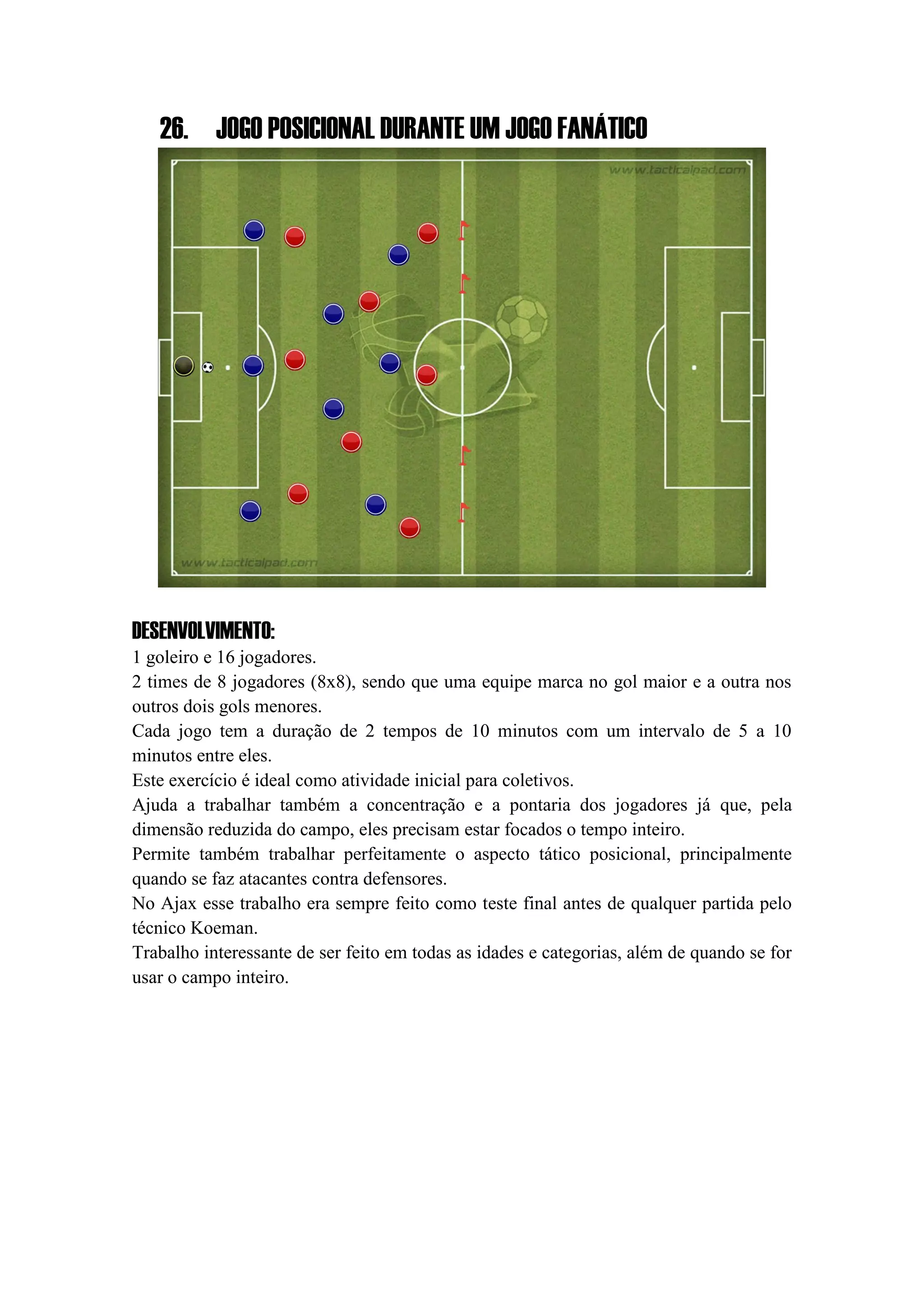 26. JOGO POSICIONAL DURANTE UM JOGO FANÁTICO
DESENVOLVIMENTO:
1 goleiro e 16 jogadores.
2 times de 8 jogadores (8x8), sendo que uma equipe marca no gol maior e a outra nos
outros dois gols menores.
Cada jogo tem a duração de 2 tempos de 10 minutos com um intervalo de 5 a 10
minutos entre eles.
Este exercício é ideal como atividade inicial para coletivos.
Ajuda a trabalhar também a concentração e a pontaria dos jogadores já que, pela
dimensão reduzida do campo, eles precisam estar focados o tempo inteiro.
Permite também trabalhar perfeitamente o aspecto tático posicional, principalmente
quando se faz atacantes contra defensores.
No Ajax esse trabalho era sempre feito como teste final antes de qualquer partida pelo
técnico Koeman.
Trabalho interessante de ser feito em todas as idades e categorias, além de quando se for
usar o campo inteiro.
 