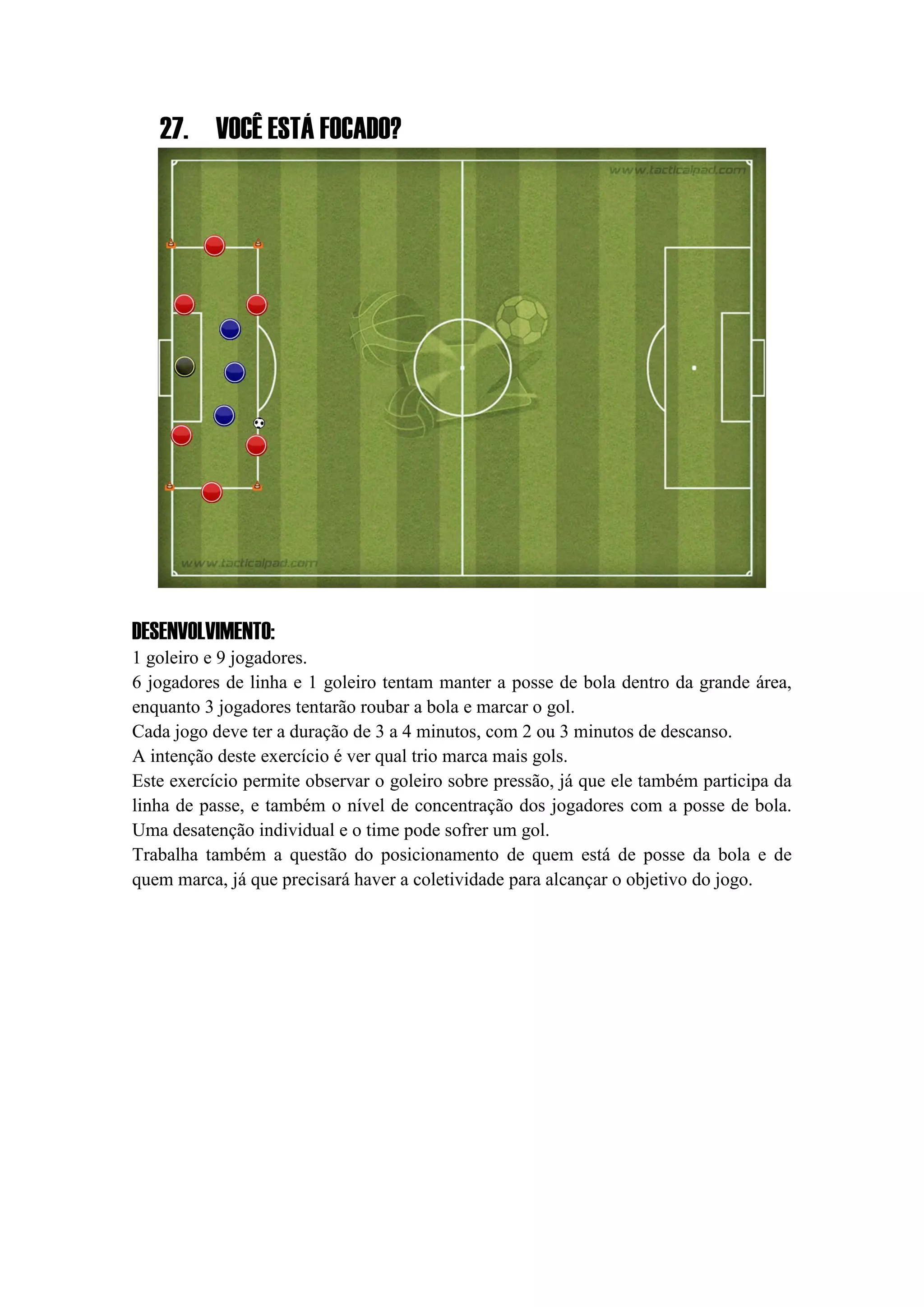 27. VOCÊ ESTÁ FOCADO?
DESENVOLVIMENTO:
1 goleiro e 9 jogadores.
6 jogadores de linha e 1 goleiro tentam manter a posse de bola dentro da grande área,
enquanto 3 jogadores tentarão roubar a bola e marcar o gol.
Cada jogo deve ter a duração de 3 a 4 minutos, com 2 ou 3 minutos de descanso.
A intenção deste exercício é ver qual trio marca mais gols.
Este exercício permite observar o goleiro sobre pressão, já que ele também participa da
linha de passe, e também o nível de concentração dos jogadores com a posse de bola.
Uma desatenção individual e o time pode sofrer um gol.
Trabalha também a questão do posicionamento de quem está de posse da bola e de
quem marca, já que precisará haver a coletividade para alcançar o objetivo do jogo.
 