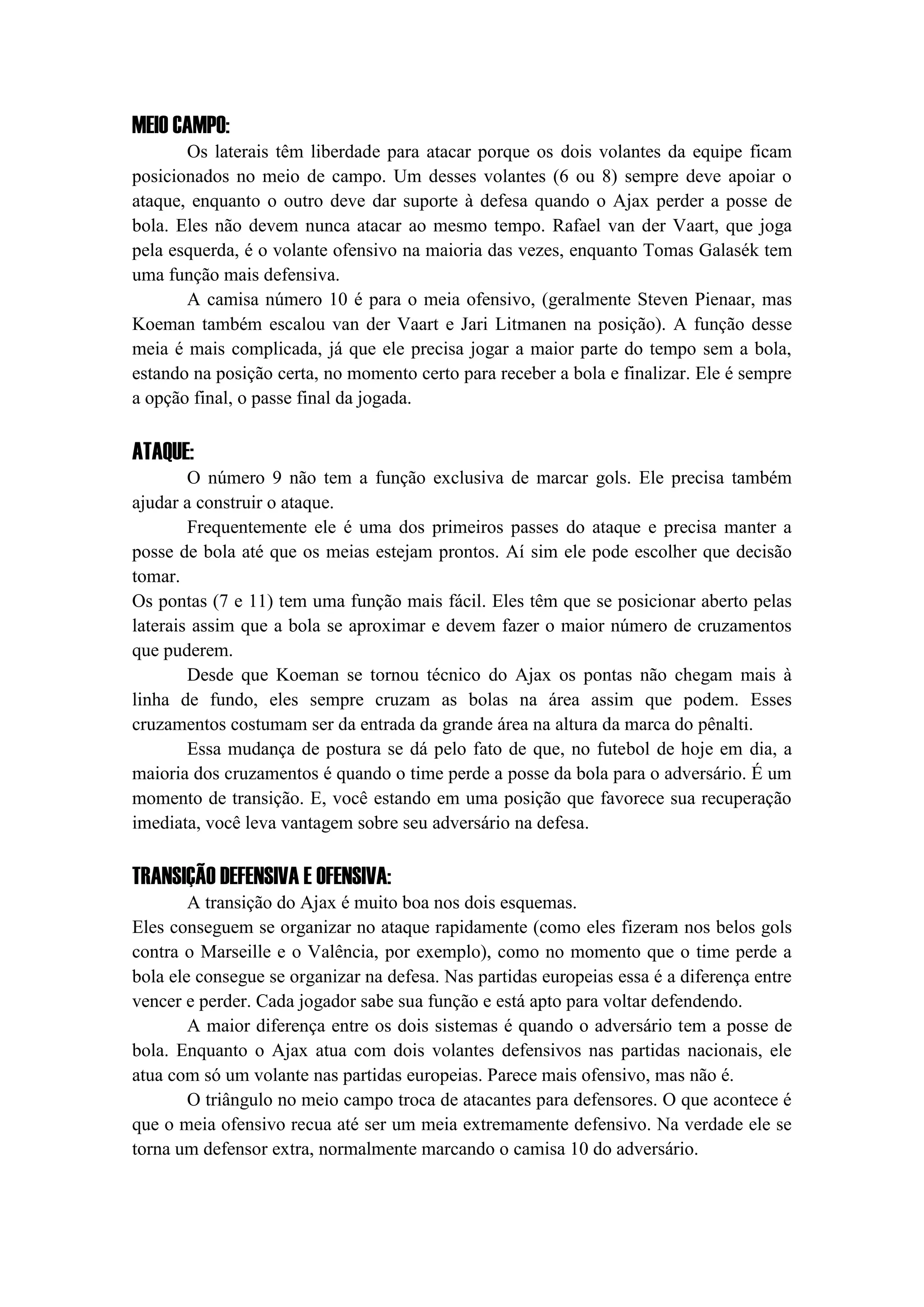 MEIO CAMPO:
Os laterais têm liberdade para atacar porque os dois volantes da equipe ficam
posicionados no meio de campo. Um desses volantes (6 ou 8) sempre deve apoiar o
ataque, enquanto o outro deve dar suporte à defesa quando o Ajax perder a posse de
bola. Eles não devem nunca atacar ao mesmo tempo. Rafael van der Vaart, que joga
pela esquerda, é o volante ofensivo na maioria das vezes, enquanto Tomas Galasék tem
uma função mais defensiva.
A camisa número 10 é para o meia ofensivo, (geralmente Steven Pienaar, mas
Koeman também escalou van der Vaart e Jari Litmanen na posição). A função desse
meia é mais complicada, já que ele precisa jogar a maior parte do tempo sem a bola,
estando na posição certa, no momento certo para receber a bola e finalizar. Ele é sempre
a opção final, o passe final da jogada.
ATAQUE:
O número 9 não tem a função exclusiva de marcar gols. Ele precisa também
ajudar a construir o ataque.
Frequentemente ele é uma dos primeiros passes do ataque e precisa manter a
posse de bola até que os meias estejam prontos. Aí sim ele pode escolher que decisão
tomar.
Os pontas (7 e 11) tem uma função mais fácil. Eles têm que se posicionar aberto pelas
laterais assim que a bola se aproximar e devem fazer o maior número de cruzamentos
que puderem.
Desde que Koeman se tornou técnico do Ajax os pontas não chegam mais à
linha de fundo, eles sempre cruzam as bolas na área assim que podem. Esses
cruzamentos costumam ser da entrada da grande área na altura da marca do pênalti.
Essa mudança de postura se dá pelo fato de que, no futebol de hoje em dia, a
maioria dos cruzamentos é quando o time perde a posse da bola para o adversário. É um
momento de transição. E, você estando em uma posição que favorece sua recuperação
imediata, você leva vantagem sobre seu adversário na defesa.
TRANSIÇÃO DEFENSIVA E OFENSIVA:
A transição do Ajax é muito boa nos dois esquemas.
Eles conseguem se organizar no ataque rapidamente (como eles fizeram nos belos gols
contra o Marseille e o Valência, por exemplo), como no momento que o time perde a
bola ele consegue se organizar na defesa. Nas partidas europeias essa é a diferença entre
vencer e perder. Cada jogador sabe sua função e está apto para voltar defendendo.
A maior diferença entre os dois sistemas é quando o adversário tem a posse de
bola. Enquanto o Ajax atua com dois volantes defensivos nas partidas nacionais, ele
atua com só um volante nas partidas europeias. Parece mais ofensivo, mas não é.
O triângulo no meio campo troca de atacantes para defensores. O que acontece é
que o meia ofensivo recua até ser um meia extremamente defensivo. Na verdade ele se
torna um defensor extra, normalmente marcando o camisa 10 do adversário.
 