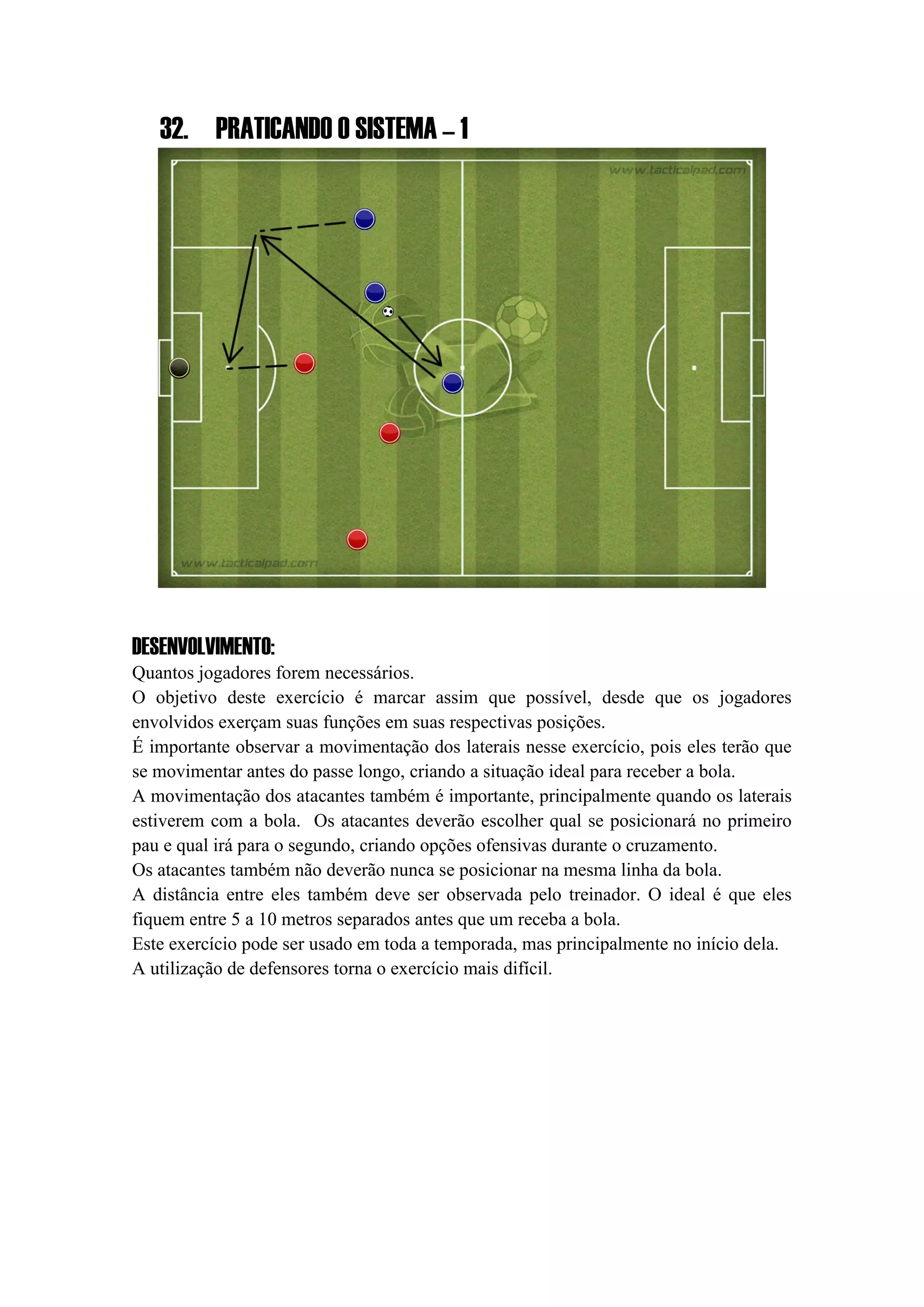 32. PRATICANDO O SISTEMA – 1
DESENVOLVIMENTO:
Quantos jogadores forem necessários.
O objetivo deste exercício é marcar assim que possível, desde que os jogadores
envolvidos exerçam suas funções em suas respectivas posições.
É importante observar a movimentação dos laterais nesse exercício, pois eles terão que
se movimentar antes do passe longo, criando a situação ideal para receber a bola.
A movimentação dos atacantes também é importante, principalmente quando os laterais
estiverem com a bola. Os atacantes deverão escolher qual se posicionará no primeiro
pau e qual irá para o segundo, criando opções ofensivas durante o cruzamento.
Os atacantes também não deverão nunca se posicionar na mesma linha da bola.
A distância entre eles também deve ser observada pelo treinador. O ideal é que eles
fiquem entre 5 a 10 metros separados antes que um receba a bola.
Este exercício pode ser usado em toda a temporada, mas principalmente no início dela.
A utilização de defensores torna o exercício mais difícil.
 
